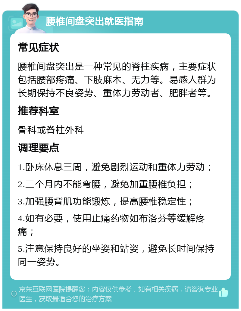 腰椎间盘突出就医指南 常见症状 腰椎间盘突出是一种常见的脊柱疾病，主要症状包括腰部疼痛、下肢麻木、无力等。易感人群为长期保持不良姿势、重体力劳动者、肥胖者等。 推荐科室 骨科或脊柱外科 调理要点 1.卧床休息三周，避免剧烈运动和重体力劳动； 2.三个月内不能弯腰，避免加重腰椎负担； 3.加强腰背肌功能锻炼，提高腰椎稳定性； 4.如有必要，使用止痛药物如布洛芬等缓解疼痛； 5.注意保持良好的坐姿和站姿，避免长时间保持同一姿势。