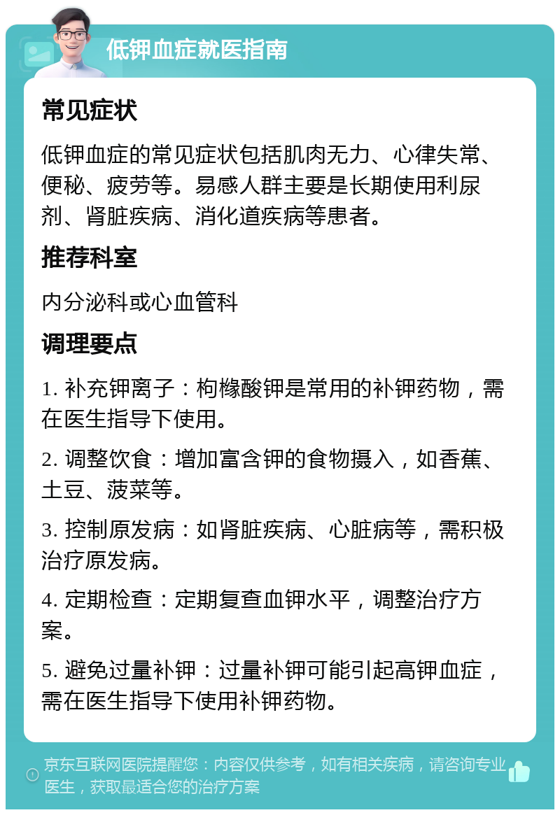 低钾血症就医指南 常见症状 低钾血症的常见症状包括肌肉无力、心律失常、便秘、疲劳等。易感人群主要是长期使用利尿剂、肾脏疾病、消化道疾病等患者。 推荐科室 内分泌科或心血管科 调理要点 1. 补充钾离子：枸橼酸钾是常用的补钾药物，需在医生指导下使用。 2. 调整饮食：增加富含钾的食物摄入，如香蕉、土豆、菠菜等。 3. 控制原发病：如肾脏疾病、心脏病等，需积极治疗原发病。 4. 定期检查：定期复查血钾水平，调整治疗方案。 5. 避免过量补钾：过量补钾可能引起高钾血症，需在医生指导下使用补钾药物。