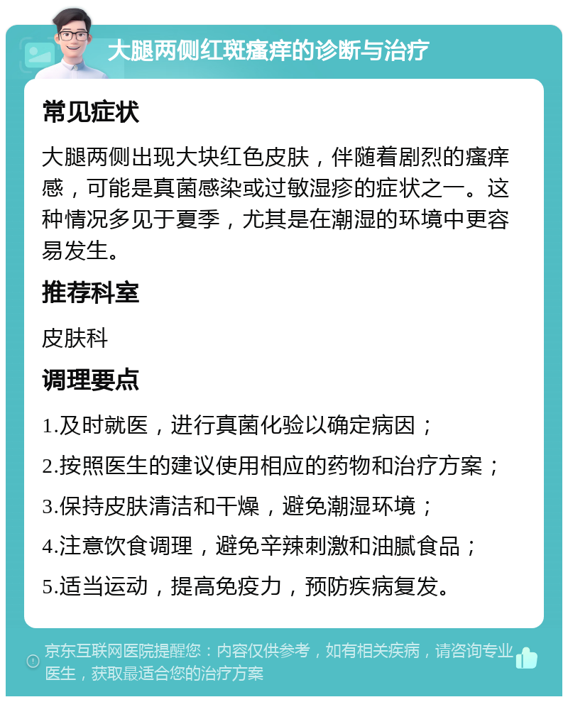 大腿两侧红斑瘙痒的诊断与治疗 常见症状 大腿两侧出现大块红色皮肤，伴随着剧烈的瘙痒感，可能是真菌感染或过敏湿疹的症状之一。这种情况多见于夏季，尤其是在潮湿的环境中更容易发生。 推荐科室 皮肤科 调理要点 1.及时就医，进行真菌化验以确定病因； 2.按照医生的建议使用相应的药物和治疗方案； 3.保持皮肤清洁和干燥，避免潮湿环境； 4.注意饮食调理，避免辛辣刺激和油腻食品； 5.适当运动，提高免疫力，预防疾病复发。