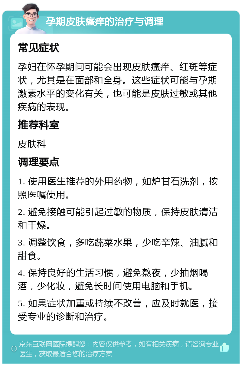 孕期皮肤瘙痒的治疗与调理 常见症状 孕妇在怀孕期间可能会出现皮肤瘙痒、红斑等症状，尤其是在面部和全身。这些症状可能与孕期激素水平的变化有关，也可能是皮肤过敏或其他疾病的表现。 推荐科室 皮肤科 调理要点 1. 使用医生推荐的外用药物，如炉甘石洗剂，按照医嘱使用。 2. 避免接触可能引起过敏的物质，保持皮肤清洁和干燥。 3. 调整饮食，多吃蔬菜水果，少吃辛辣、油腻和甜食。 4. 保持良好的生活习惯，避免熬夜，少抽烟喝酒，少化妆，避免长时间使用电脑和手机。 5. 如果症状加重或持续不改善，应及时就医，接受专业的诊断和治疗。