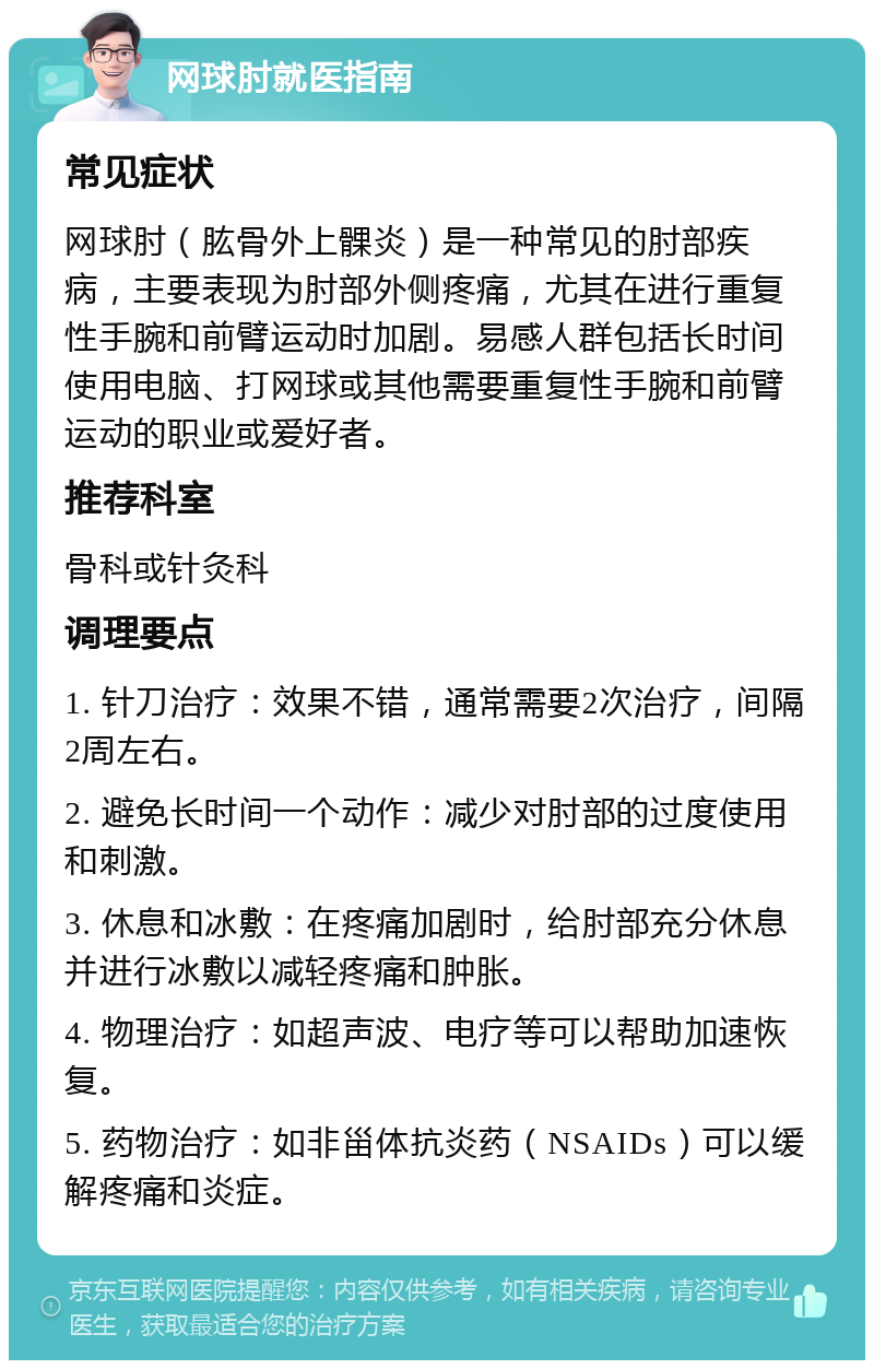 网球肘就医指南 常见症状 网球肘（肱骨外上髁炎）是一种常见的肘部疾病，主要表现为肘部外侧疼痛，尤其在进行重复性手腕和前臂运动时加剧。易感人群包括长时间使用电脑、打网球或其他需要重复性手腕和前臂运动的职业或爱好者。 推荐科室 骨科或针灸科 调理要点 1. 针刀治疗：效果不错，通常需要2次治疗，间隔2周左右。 2. 避免长时间一个动作：减少对肘部的过度使用和刺激。 3. 休息和冰敷：在疼痛加剧时，给肘部充分休息并进行冰敷以减轻疼痛和肿胀。 4. 物理治疗：如超声波、电疗等可以帮助加速恢复。 5. 药物治疗：如非甾体抗炎药（NSAIDs）可以缓解疼痛和炎症。