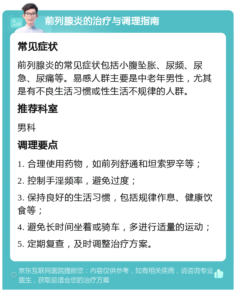 前列腺炎的治疗与调理指南 常见症状 前列腺炎的常见症状包括小腹坠胀、尿频、尿急、尿痛等。易感人群主要是中老年男性，尤其是有不良生活习惯或性生活不规律的人群。 推荐科室 男科 调理要点 1. 合理使用药物，如前列舒通和坦索罗辛等； 2. 控制手淫频率，避免过度； 3. 保持良好的生活习惯，包括规律作息、健康饮食等； 4. 避免长时间坐着或骑车，多进行适量的运动； 5. 定期复查，及时调整治疗方案。