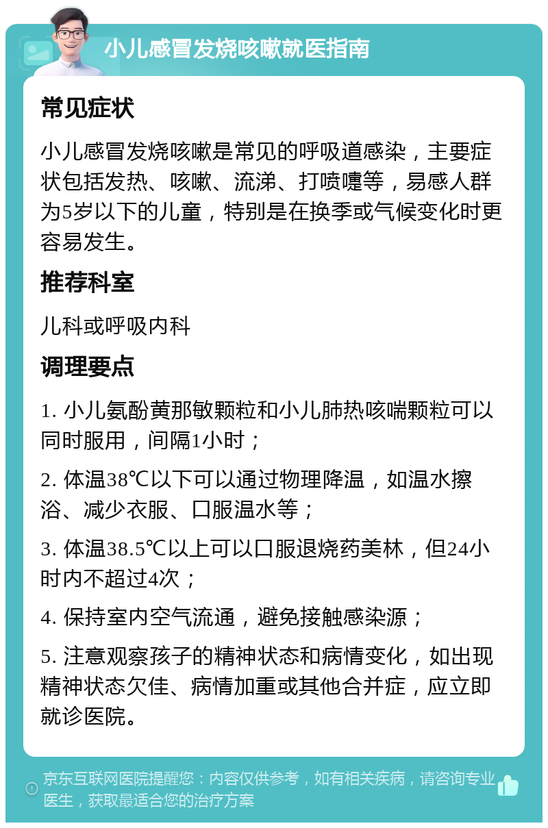 小儿感冒发烧咳嗽就医指南 常见症状 小儿感冒发烧咳嗽是常见的呼吸道感染，主要症状包括发热、咳嗽、流涕、打喷嚏等，易感人群为5岁以下的儿童，特别是在换季或气候变化时更容易发生。 推荐科室 儿科或呼吸内科 调理要点 1. 小儿氨酚黄那敏颗粒和小儿肺热咳喘颗粒可以同时服用，间隔1小时； 2. 体温38℃以下可以通过物理降温，如温水擦浴、减少衣服、口服温水等； 3. 体温38.5℃以上可以口服退烧药美林，但24小时内不超过4次； 4. 保持室内空气流通，避免接触感染源； 5. 注意观察孩子的精神状态和病情变化，如出现精神状态欠佳、病情加重或其他合并症，应立即就诊医院。