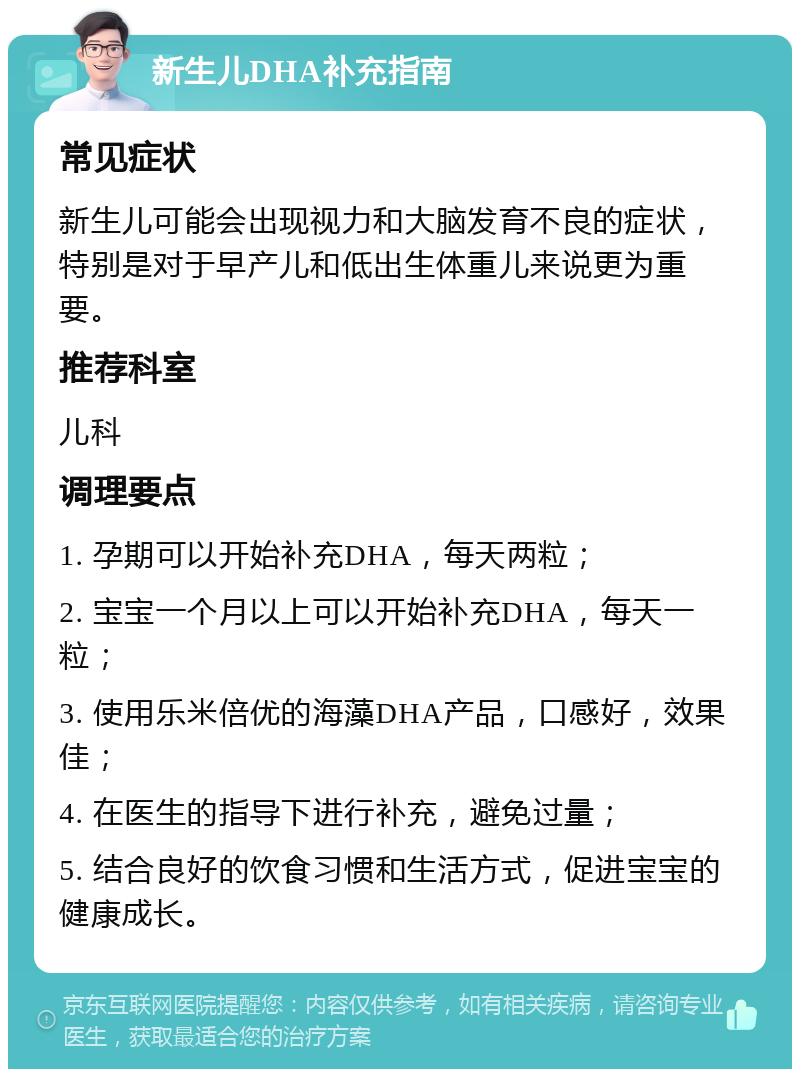 新生儿DHA补充指南 常见症状 新生儿可能会出现视力和大脑发育不良的症状，特别是对于早产儿和低出生体重儿来说更为重要。 推荐科室 儿科 调理要点 1. 孕期可以开始补充DHA，每天两粒； 2. 宝宝一个月以上可以开始补充DHA，每天一粒； 3. 使用乐米倍优的海藻DHA产品，口感好，效果佳； 4. 在医生的指导下进行补充，避免过量； 5. 结合良好的饮食习惯和生活方式，促进宝宝的健康成长。