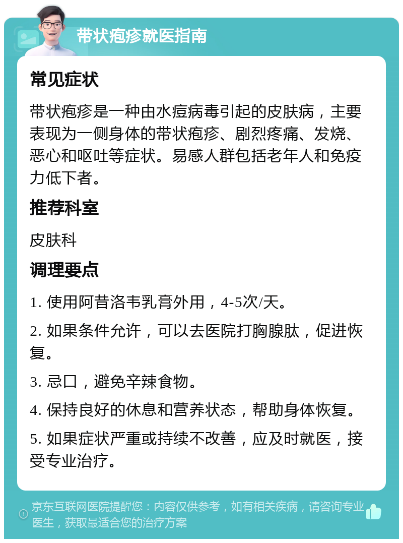 带状疱疹就医指南 常见症状 带状疱疹是一种由水痘病毒引起的皮肤病，主要表现为一侧身体的带状疱疹、剧烈疼痛、发烧、恶心和呕吐等症状。易感人群包括老年人和免疫力低下者。 推荐科室 皮肤科 调理要点 1. 使用阿昔洛韦乳膏外用，4-5次/天。 2. 如果条件允许，可以去医院打胸腺肽，促进恢复。 3. 忌口，避免辛辣食物。 4. 保持良好的休息和营养状态，帮助身体恢复。 5. 如果症状严重或持续不改善，应及时就医，接受专业治疗。