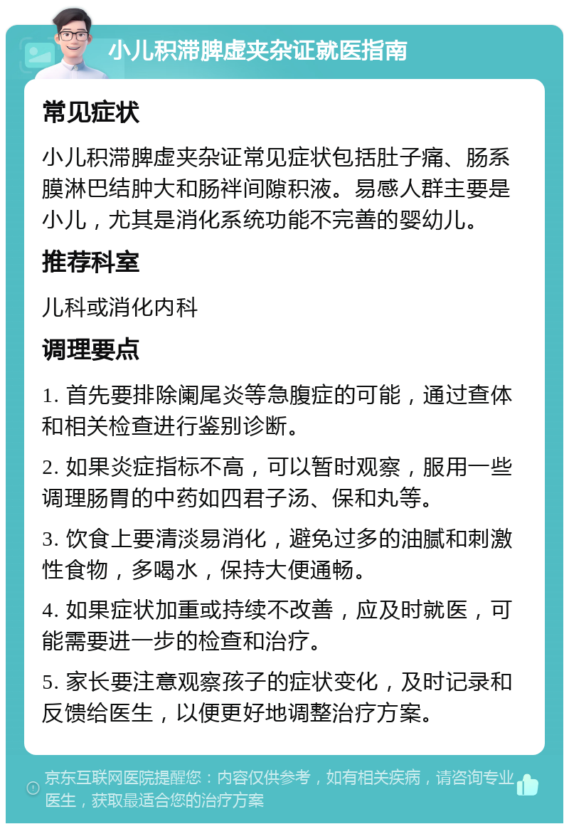 小儿积滞脾虚夹杂证就医指南 常见症状 小儿积滞脾虚夹杂证常见症状包括肚子痛、肠系膜淋巴结肿大和肠袢间隙积液。易感人群主要是小儿，尤其是消化系统功能不完善的婴幼儿。 推荐科室 儿科或消化内科 调理要点 1. 首先要排除阑尾炎等急腹症的可能，通过查体和相关检查进行鉴别诊断。 2. 如果炎症指标不高，可以暂时观察，服用一些调理肠胃的中药如四君子汤、保和丸等。 3. 饮食上要清淡易消化，避免过多的油腻和刺激性食物，多喝水，保持大便通畅。 4. 如果症状加重或持续不改善，应及时就医，可能需要进一步的检查和治疗。 5. 家长要注意观察孩子的症状变化，及时记录和反馈给医生，以便更好地调整治疗方案。