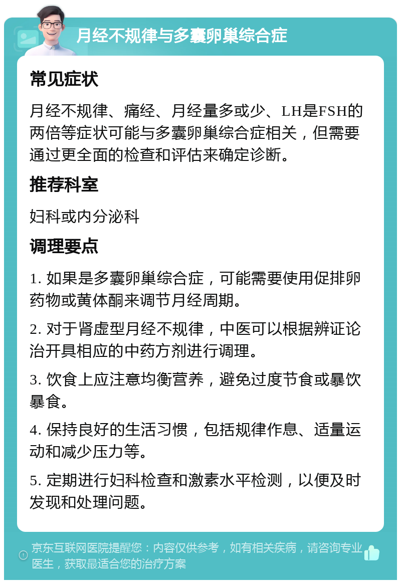 月经不规律与多囊卵巢综合症 常见症状 月经不规律、痛经、月经量多或少、LH是FSH的两倍等症状可能与多囊卵巢综合症相关，但需要通过更全面的检查和评估来确定诊断。 推荐科室 妇科或内分泌科 调理要点 1. 如果是多囊卵巢综合症，可能需要使用促排卵药物或黄体酮来调节月经周期。 2. 对于肾虚型月经不规律，中医可以根据辨证论治开具相应的中药方剂进行调理。 3. 饮食上应注意均衡营养，避免过度节食或暴饮暴食。 4. 保持良好的生活习惯，包括规律作息、适量运动和减少压力等。 5. 定期进行妇科检查和激素水平检测，以便及时发现和处理问题。