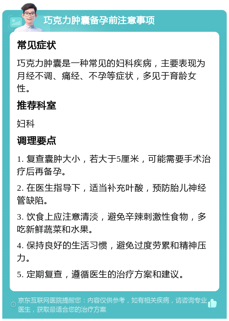 巧克力肿囊备孕前注意事项 常见症状 巧克力肿囊是一种常见的妇科疾病，主要表现为月经不调、痛经、不孕等症状，多见于育龄女性。 推荐科室 妇科 调理要点 1. 复查囊肿大小，若大于5厘米，可能需要手术治疗后再备孕。 2. 在医生指导下，适当补充叶酸，预防胎儿神经管缺陷。 3. 饮食上应注意清淡，避免辛辣刺激性食物，多吃新鲜蔬菜和水果。 4. 保持良好的生活习惯，避免过度劳累和精神压力。 5. 定期复查，遵循医生的治疗方案和建议。