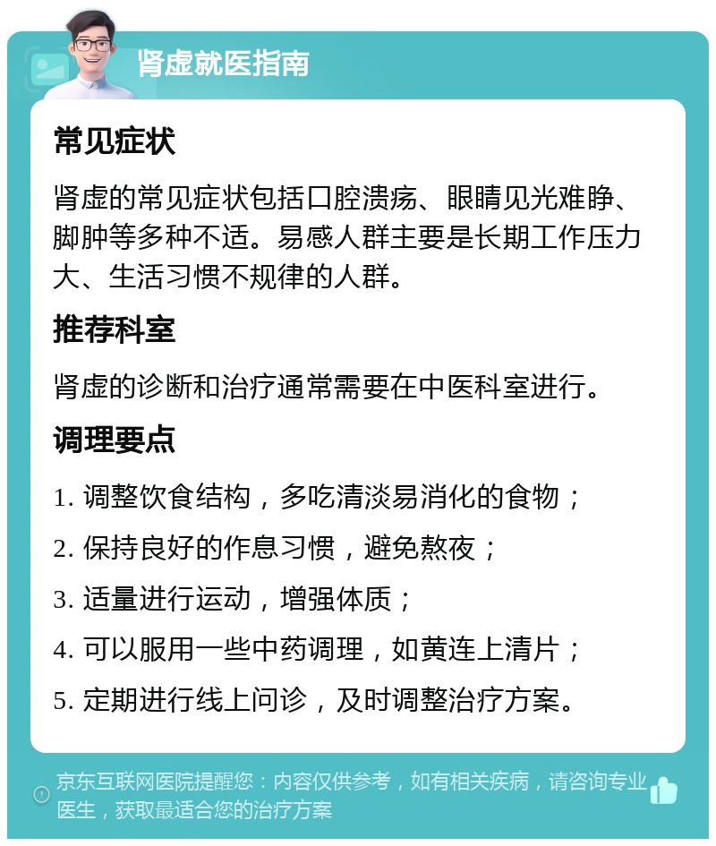 肾虚就医指南 常见症状 肾虚的常见症状包括口腔溃疡、眼睛见光难睁、脚肿等多种不适。易感人群主要是长期工作压力大、生活习惯不规律的人群。 推荐科室 肾虚的诊断和治疗通常需要在中医科室进行。 调理要点 1. 调整饮食结构，多吃清淡易消化的食物； 2. 保持良好的作息习惯，避免熬夜； 3. 适量进行运动，增强体质； 4. 可以服用一些中药调理，如黄连上清片； 5. 定期进行线上问诊，及时调整治疗方案。