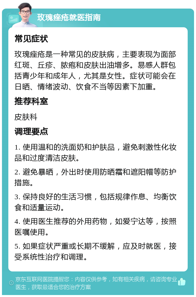 玫瑰痤疮就医指南 常见症状 玫瑰痤疮是一种常见的皮肤病，主要表现为面部红斑、丘疹、脓疱和皮肤出油增多。易感人群包括青少年和成年人，尤其是女性。症状可能会在日晒、情绪波动、饮食不当等因素下加重。 推荐科室 皮肤科 调理要点 1. 使用温和的洗面奶和护肤品，避免刺激性化妆品和过度清洁皮肤。 2. 避免暴晒，外出时使用防晒霜和遮阳帽等防护措施。 3. 保持良好的生活习惯，包括规律作息、均衡饮食和适量运动。 4. 使用医生推荐的外用药物，如爱宁达等，按照医嘱使用。 5. 如果症状严重或长期不缓解，应及时就医，接受系统性治疗和调理。