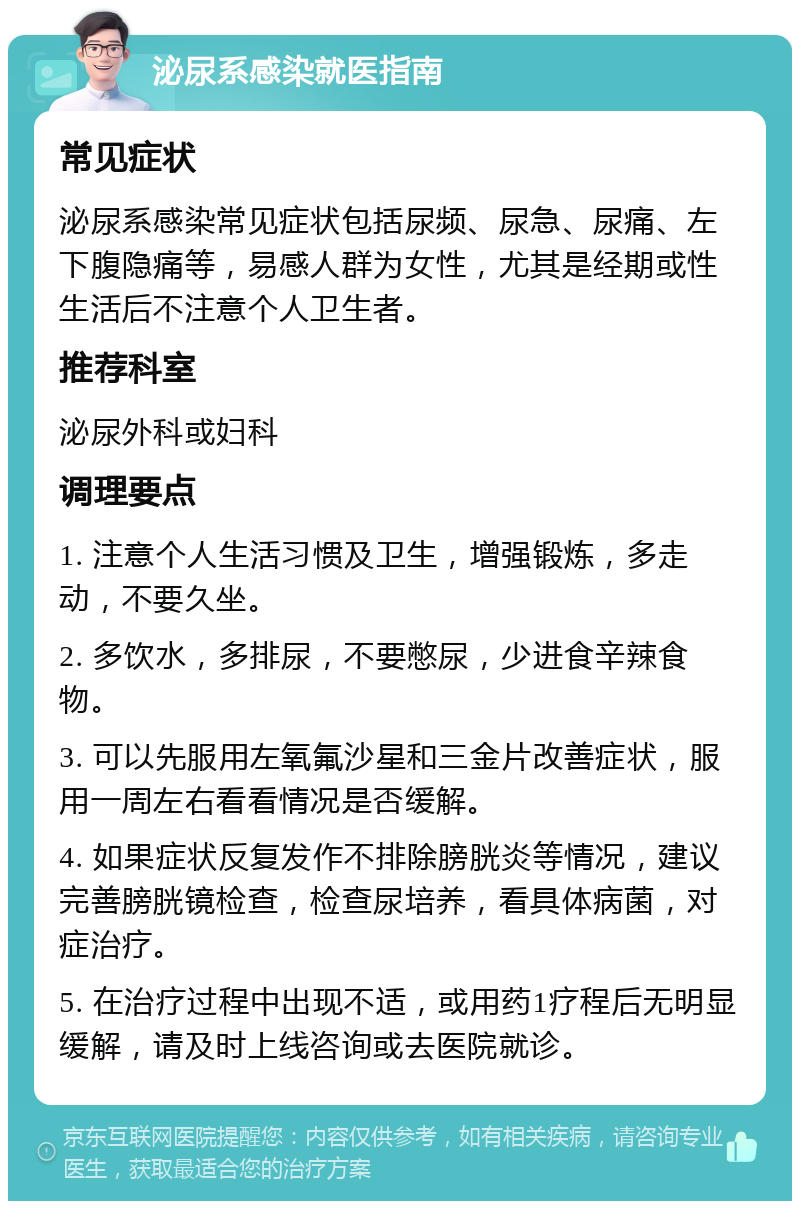 泌尿系感染就医指南 常见症状 泌尿系感染常见症状包括尿频、尿急、尿痛、左下腹隐痛等，易感人群为女性，尤其是经期或性生活后不注意个人卫生者。 推荐科室 泌尿外科或妇科 调理要点 1. 注意个人生活习惯及卫生，增强锻炼，多走动，不要久坐。 2. 多饮水，多排尿，不要憋尿，少进食辛辣食物。 3. 可以先服用左氧氟沙星和三金片改善症状，服用一周左右看看情况是否缓解。 4. 如果症状反复发作不排除膀胱炎等情况，建议完善膀胱镜检查，检查尿培养，看具体病菌，对症治疗。 5. 在治疗过程中出现不适，或用药1疗程后无明显缓解，请及时上线咨询或去医院就诊。