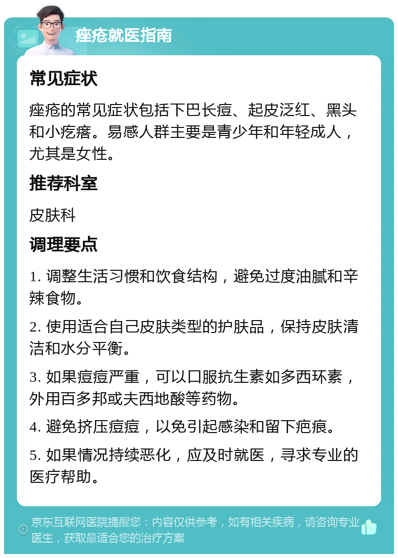 痤疮就医指南 常见症状 痤疮的常见症状包括下巴长痘、起皮泛红、黑头和小疙瘩。易感人群主要是青少年和年轻成人，尤其是女性。 推荐科室 皮肤科 调理要点 1. 调整生活习惯和饮食结构，避免过度油腻和辛辣食物。 2. 使用适合自己皮肤类型的护肤品，保持皮肤清洁和水分平衡。 3. 如果痘痘严重，可以口服抗生素如多西环素，外用百多邦或夫西地酸等药物。 4. 避免挤压痘痘，以免引起感染和留下疤痕。 5. 如果情况持续恶化，应及时就医，寻求专业的医疗帮助。