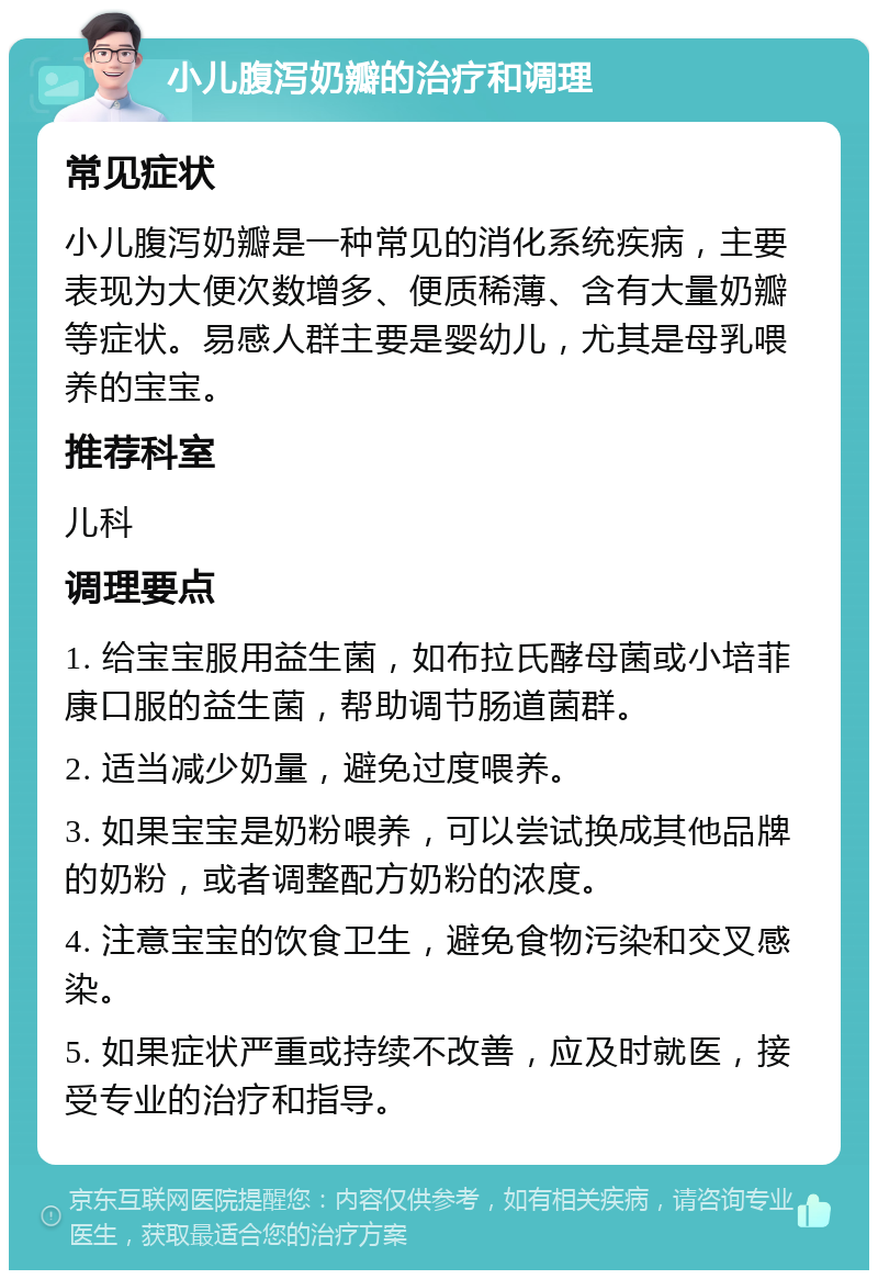 小儿腹泻奶瓣的治疗和调理 常见症状 小儿腹泻奶瓣是一种常见的消化系统疾病，主要表现为大便次数增多、便质稀薄、含有大量奶瓣等症状。易感人群主要是婴幼儿，尤其是母乳喂养的宝宝。 推荐科室 儿科 调理要点 1. 给宝宝服用益生菌，如布拉氏酵母菌或小培菲康口服的益生菌，帮助调节肠道菌群。 2. 适当减少奶量，避免过度喂养。 3. 如果宝宝是奶粉喂养，可以尝试换成其他品牌的奶粉，或者调整配方奶粉的浓度。 4. 注意宝宝的饮食卫生，避免食物污染和交叉感染。 5. 如果症状严重或持续不改善，应及时就医，接受专业的治疗和指导。