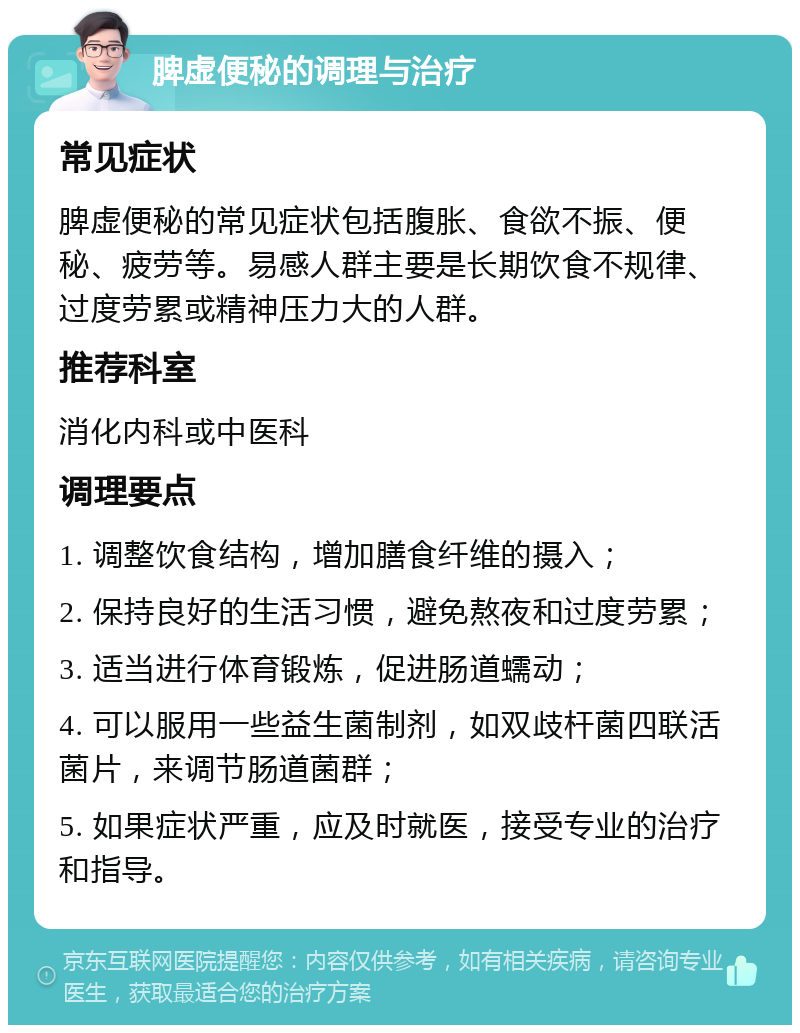 脾虚便秘的调理与治疗 常见症状 脾虚便秘的常见症状包括腹胀、食欲不振、便秘、疲劳等。易感人群主要是长期饮食不规律、过度劳累或精神压力大的人群。 推荐科室 消化内科或中医科 调理要点 1. 调整饮食结构，增加膳食纤维的摄入； 2. 保持良好的生活习惯，避免熬夜和过度劳累； 3. 适当进行体育锻炼，促进肠道蠕动； 4. 可以服用一些益生菌制剂，如双歧杆菌四联活菌片，来调节肠道菌群； 5. 如果症状严重，应及时就医，接受专业的治疗和指导。