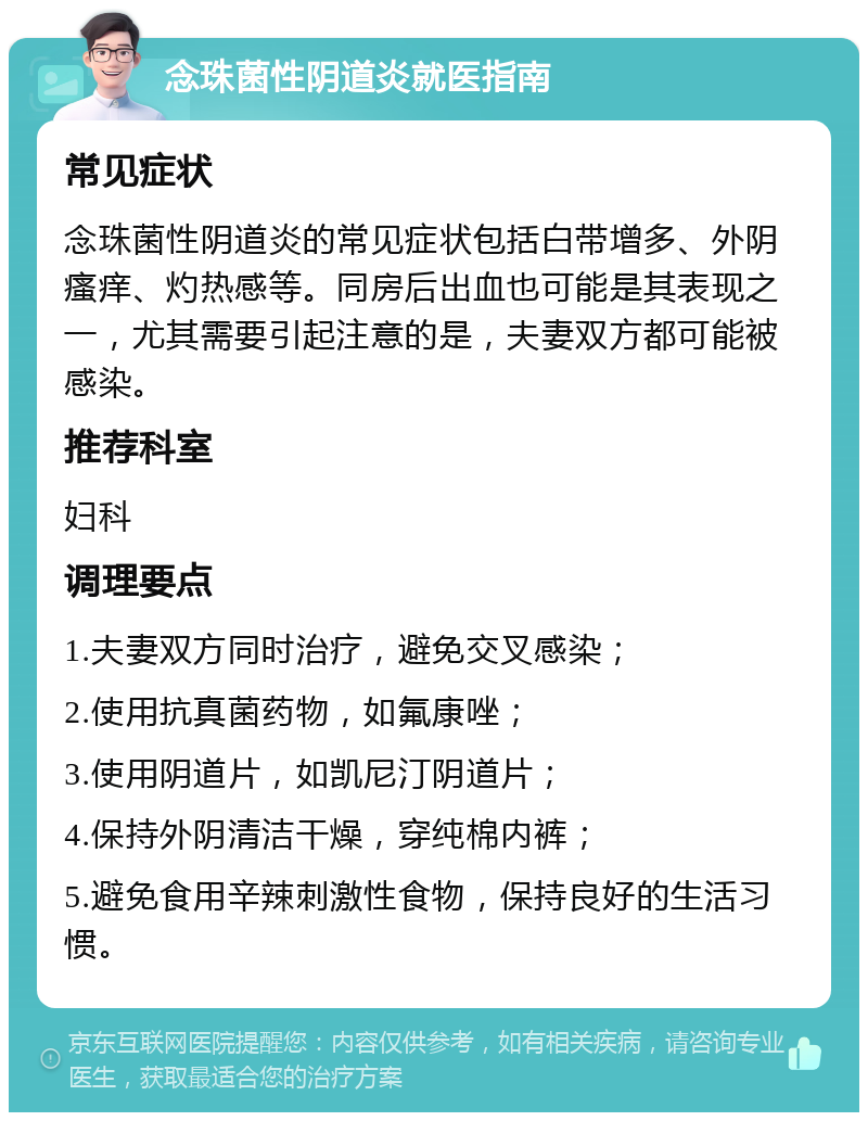 念珠菌性阴道炎就医指南 常见症状 念珠菌性阴道炎的常见症状包括白带增多、外阴瘙痒、灼热感等。同房后出血也可能是其表现之一，尤其需要引起注意的是，夫妻双方都可能被感染。 推荐科室 妇科 调理要点 1.夫妻双方同时治疗，避免交叉感染； 2.使用抗真菌药物，如氟康唑； 3.使用阴道片，如凯尼汀阴道片； 4.保持外阴清洁干燥，穿纯棉内裤； 5.避免食用辛辣刺激性食物，保持良好的生活习惯。