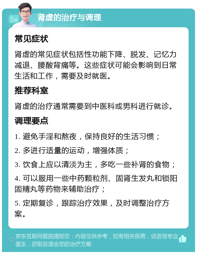 肾虚的治疗与调理 常见症状 肾虚的常见症状包括性功能下降、脱发、记忆力减退、腰酸背痛等。这些症状可能会影响到日常生活和工作，需要及时就医。 推荐科室 肾虚的治疗通常需要到中医科或男科进行就诊。 调理要点 1. 避免手淫和熬夜，保持良好的生活习惯； 2. 多进行适量的运动，增强体质； 3. 饮食上应以清淡为主，多吃一些补肾的食物； 4. 可以服用一些中药颗粒剂、固肾生发丸和锁阳固精丸等药物来辅助治疗； 5. 定期复诊，跟踪治疗效果，及时调整治疗方案。