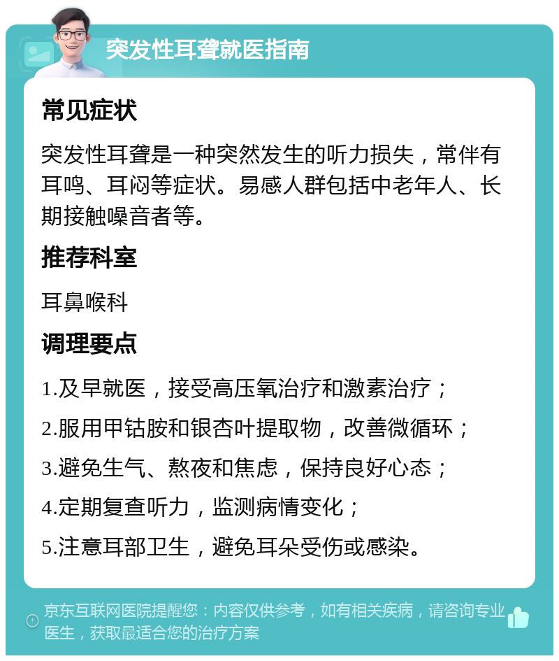 突发性耳聋就医指南 常见症状 突发性耳聋是一种突然发生的听力损失，常伴有耳鸣、耳闷等症状。易感人群包括中老年人、长期接触噪音者等。 推荐科室 耳鼻喉科 调理要点 1.及早就医，接受高压氧治疗和激素治疗； 2.服用甲钴胺和银杏叶提取物，改善微循环； 3.避免生气、熬夜和焦虑，保持良好心态； 4.定期复查听力，监测病情变化； 5.注意耳部卫生，避免耳朵受伤或感染。