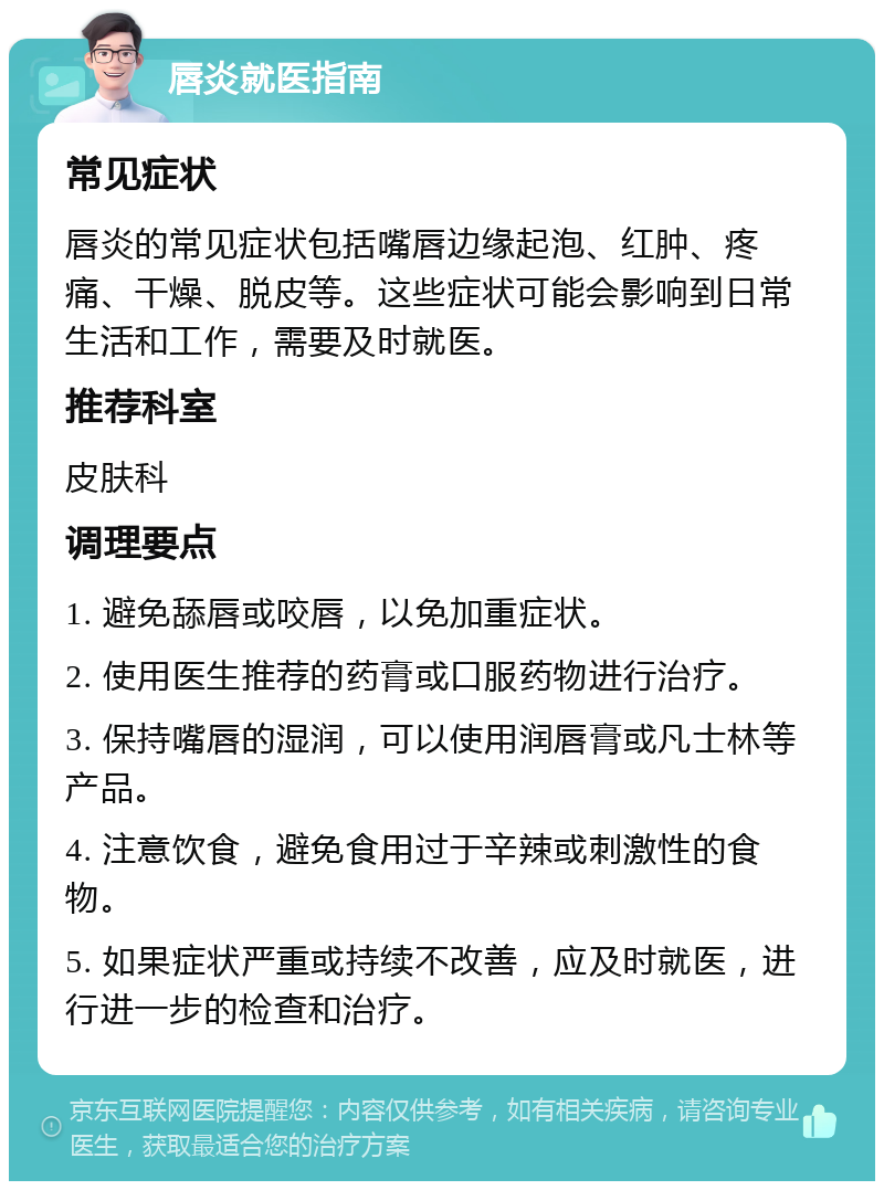 唇炎就医指南 常见症状 唇炎的常见症状包括嘴唇边缘起泡、红肿、疼痛、干燥、脱皮等。这些症状可能会影响到日常生活和工作，需要及时就医。 推荐科室 皮肤科 调理要点 1. 避免舔唇或咬唇，以免加重症状。 2. 使用医生推荐的药膏或口服药物进行治疗。 3. 保持嘴唇的湿润，可以使用润唇膏或凡士林等产品。 4. 注意饮食，避免食用过于辛辣或刺激性的食物。 5. 如果症状严重或持续不改善，应及时就医，进行进一步的检查和治疗。