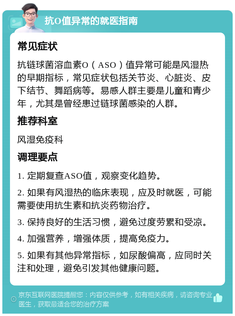 抗O值异常的就医指南 常见症状 抗链球菌溶血素O（ASO）值异常可能是风湿热的早期指标，常见症状包括关节炎、心脏炎、皮下结节、舞蹈病等。易感人群主要是儿童和青少年，尤其是曾经患过链球菌感染的人群。 推荐科室 风湿免疫科 调理要点 1. 定期复查ASO值，观察变化趋势。 2. 如果有风湿热的临床表现，应及时就医，可能需要使用抗生素和抗炎药物治疗。 3. 保持良好的生活习惯，避免过度劳累和受凉。 4. 加强营养，增强体质，提高免疫力。 5. 如果有其他异常指标，如尿酸偏高，应同时关注和处理，避免引发其他健康问题。