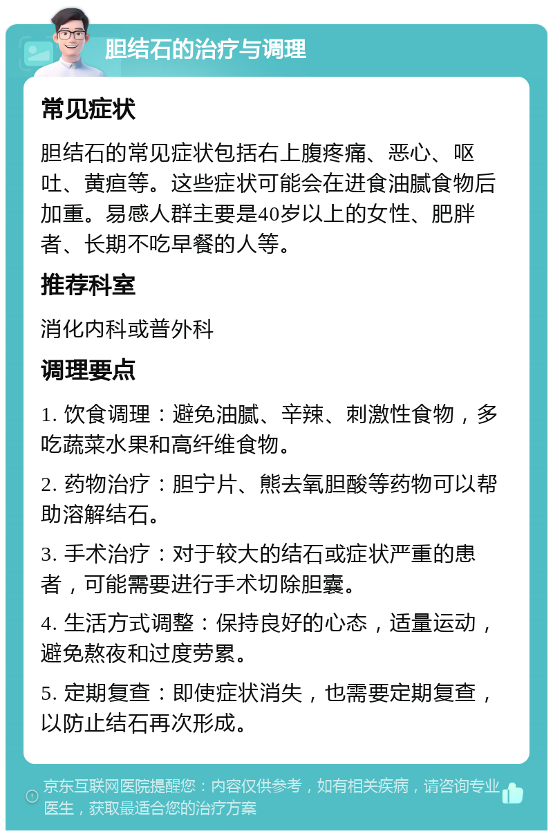 胆结石的治疗与调理 常见症状 胆结石的常见症状包括右上腹疼痛、恶心、呕吐、黄疸等。这些症状可能会在进食油腻食物后加重。易感人群主要是40岁以上的女性、肥胖者、长期不吃早餐的人等。 推荐科室 消化内科或普外科 调理要点 1. 饮食调理：避免油腻、辛辣、刺激性食物，多吃蔬菜水果和高纤维食物。 2. 药物治疗：胆宁片、熊去氧胆酸等药物可以帮助溶解结石。 3. 手术治疗：对于较大的结石或症状严重的患者，可能需要进行手术切除胆囊。 4. 生活方式调整：保持良好的心态，适量运动，避免熬夜和过度劳累。 5. 定期复查：即使症状消失，也需要定期复查，以防止结石再次形成。