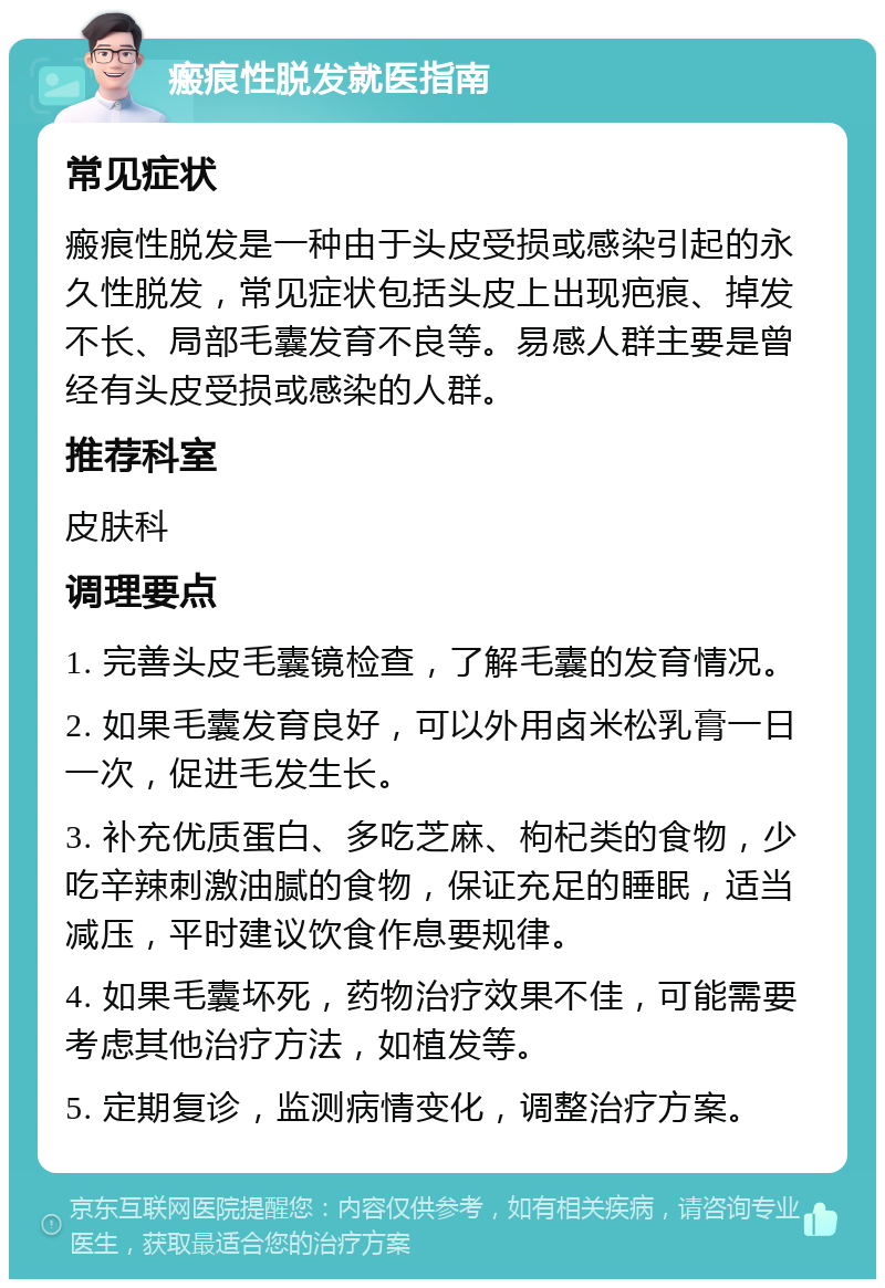 瘢痕性脱发就医指南 常见症状 瘢痕性脱发是一种由于头皮受损或感染引起的永久性脱发，常见症状包括头皮上出现疤痕、掉发不长、局部毛囊发育不良等。易感人群主要是曾经有头皮受损或感染的人群。 推荐科室 皮肤科 调理要点 1. 完善头皮毛囊镜检查，了解毛囊的发育情况。 2. 如果毛囊发育良好，可以外用卤米松乳膏一日一次，促进毛发生长。 3. 补充优质蛋白、多吃芝麻、枸杞类的食物，少吃辛辣刺激油腻的食物，保证充足的睡眠，适当减压，平时建议饮食作息要规律。 4. 如果毛囊坏死，药物治疗效果不佳，可能需要考虑其他治疗方法，如植发等。 5. 定期复诊，监测病情变化，调整治疗方案。