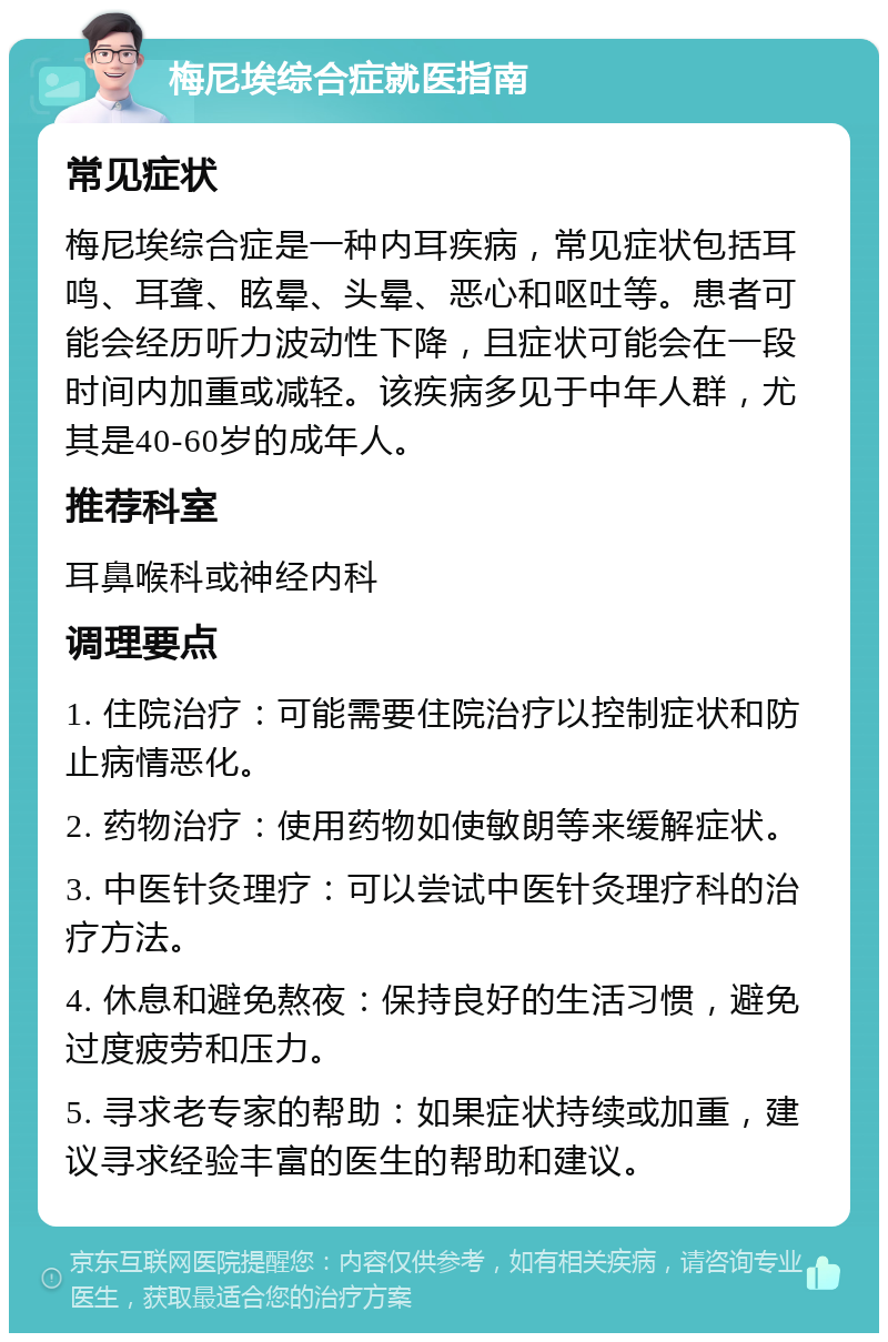 梅尼埃综合症就医指南 常见症状 梅尼埃综合症是一种内耳疾病，常见症状包括耳鸣、耳聋、眩晕、头晕、恶心和呕吐等。患者可能会经历听力波动性下降，且症状可能会在一段时间内加重或减轻。该疾病多见于中年人群，尤其是40-60岁的成年人。 推荐科室 耳鼻喉科或神经内科 调理要点 1. 住院治疗：可能需要住院治疗以控制症状和防止病情恶化。 2. 药物治疗：使用药物如使敏朗等来缓解症状。 3. 中医针灸理疗：可以尝试中医针灸理疗科的治疗方法。 4. 休息和避免熬夜：保持良好的生活习惯，避免过度疲劳和压力。 5. 寻求老专家的帮助：如果症状持续或加重，建议寻求经验丰富的医生的帮助和建议。