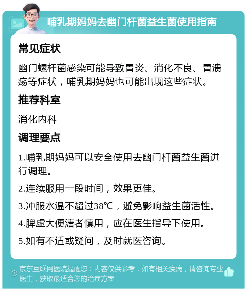 哺乳期妈妈去幽门杆菌益生菌使用指南 常见症状 幽门螺杆菌感染可能导致胃炎、消化不良、胃溃疡等症状，哺乳期妈妈也可能出现这些症状。 推荐科室 消化内科 调理要点 1.哺乳期妈妈可以安全使用去幽门杆菌益生菌进行调理。 2.连续服用一段时间，效果更佳。 3.冲服水温不超过38℃，避免影响益生菌活性。 4.脾虚大便溏者慎用，应在医生指导下使用。 5.如有不适或疑问，及时就医咨询。