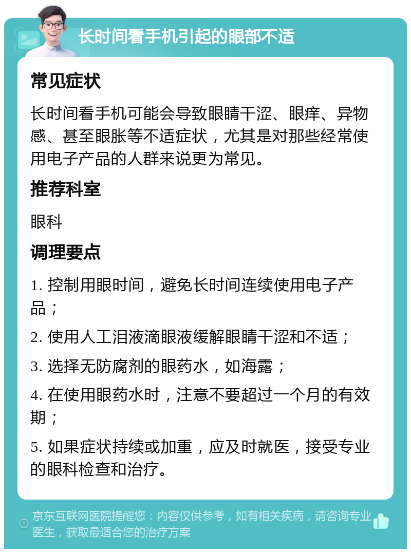 长时间看手机引起的眼部不适 常见症状 长时间看手机可能会导致眼睛干涩、眼痒、异物感、甚至眼胀等不适症状，尤其是对那些经常使用电子产品的人群来说更为常见。 推荐科室 眼科 调理要点 1. 控制用眼时间，避免长时间连续使用电子产品； 2. 使用人工泪液滴眼液缓解眼睛干涩和不适； 3. 选择无防腐剂的眼药水，如海露； 4. 在使用眼药水时，注意不要超过一个月的有效期； 5. 如果症状持续或加重，应及时就医，接受专业的眼科检查和治疗。