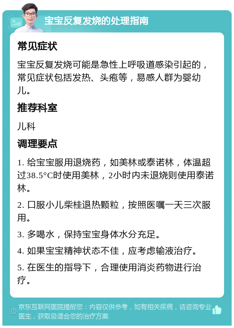 宝宝反复发烧的处理指南 常见症状 宝宝反复发烧可能是急性上呼吸道感染引起的，常见症状包括发热、头疱等，易感人群为婴幼儿。 推荐科室 儿科 调理要点 1. 给宝宝服用退烧药，如美林或泰诺林，体温超过38.5°C时使用美林，2小时内未退烧则使用泰诺林。 2. 口服小儿柴桂退热颗粒，按照医嘱一天三次服用。 3. 多喝水，保持宝宝身体水分充足。 4. 如果宝宝精神状态不佳，应考虑输液治疗。 5. 在医生的指导下，合理使用消炎药物进行治疗。