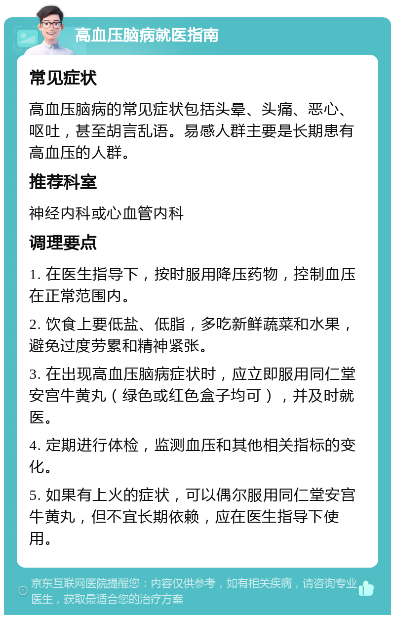 高血压脑病就医指南 常见症状 高血压脑病的常见症状包括头晕、头痛、恶心、呕吐，甚至胡言乱语。易感人群主要是长期患有高血压的人群。 推荐科室 神经内科或心血管内科 调理要点 1. 在医生指导下，按时服用降压药物，控制血压在正常范围内。 2. 饮食上要低盐、低脂，多吃新鲜蔬菜和水果，避免过度劳累和精神紧张。 3. 在出现高血压脑病症状时，应立即服用同仁堂安宫牛黄丸（绿色或红色盒子均可），并及时就医。 4. 定期进行体检，监测血压和其他相关指标的变化。 5. 如果有上火的症状，可以偶尔服用同仁堂安宫牛黄丸，但不宜长期依赖，应在医生指导下使用。