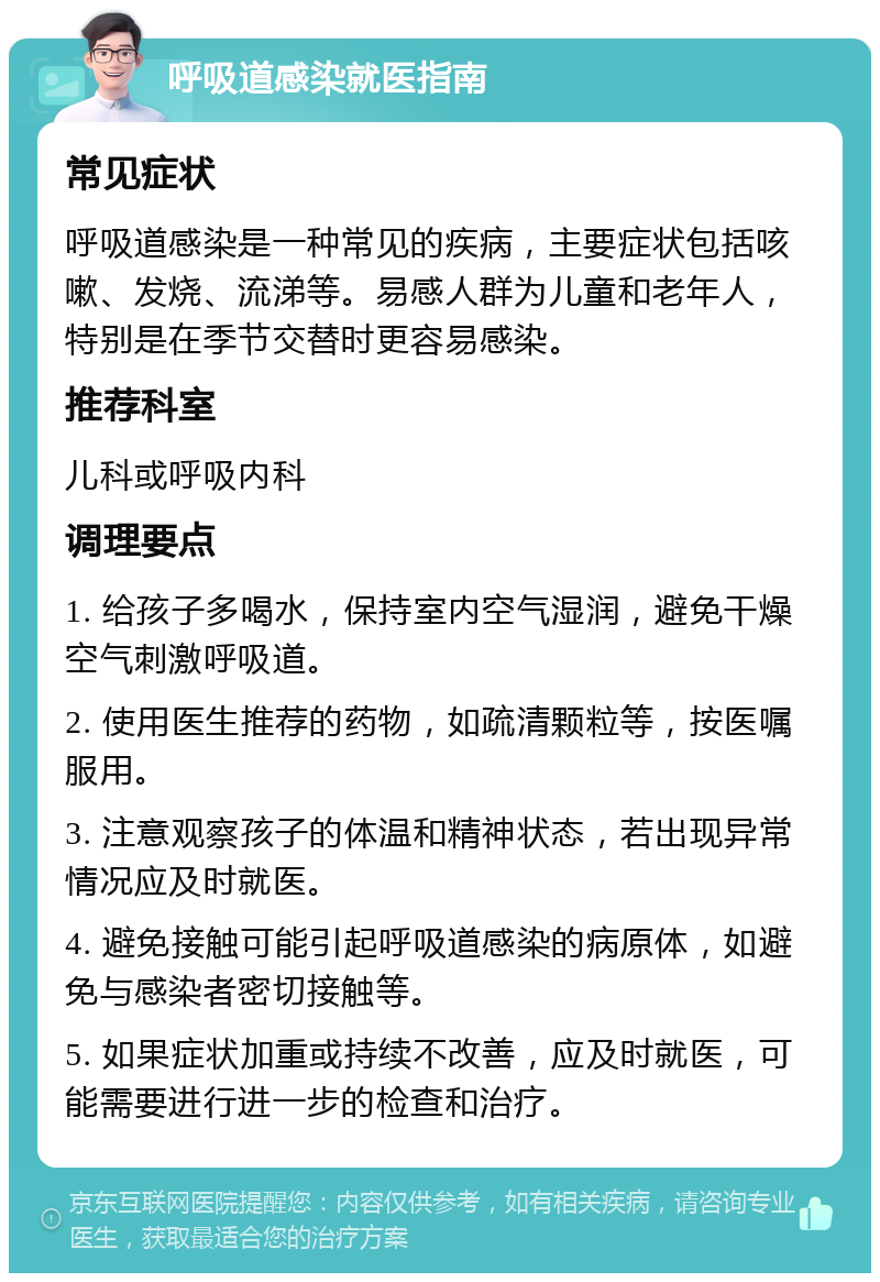 呼吸道感染就医指南 常见症状 呼吸道感染是一种常见的疾病，主要症状包括咳嗽、发烧、流涕等。易感人群为儿童和老年人，特别是在季节交替时更容易感染。 推荐科室 儿科或呼吸内科 调理要点 1. 给孩子多喝水，保持室内空气湿润，避免干燥空气刺激呼吸道。 2. 使用医生推荐的药物，如疏清颗粒等，按医嘱服用。 3. 注意观察孩子的体温和精神状态，若出现异常情况应及时就医。 4. 避免接触可能引起呼吸道感染的病原体，如避免与感染者密切接触等。 5. 如果症状加重或持续不改善，应及时就医，可能需要进行进一步的检查和治疗。