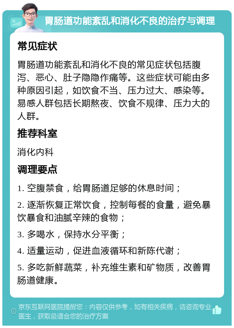 胃肠道功能紊乱和消化不良的治疗与调理 常见症状 胃肠道功能紊乱和消化不良的常见症状包括腹泻、恶心、肚子隐隐作痛等。这些症状可能由多种原因引起，如饮食不当、压力过大、感染等。易感人群包括长期熬夜、饮食不规律、压力大的人群。 推荐科室 消化内科 调理要点 1. 空腹禁食，给胃肠道足够的休息时间； 2. 逐渐恢复正常饮食，控制每餐的食量，避免暴饮暴食和油腻辛辣的食物； 3. 多喝水，保持水分平衡； 4. 适量运动，促进血液循环和新陈代谢； 5. 多吃新鲜蔬菜，补充维生素和矿物质，改善胃肠道健康。