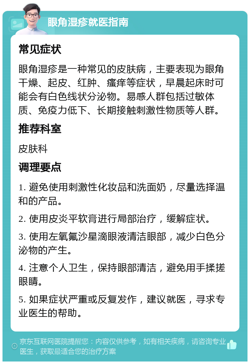 眼角湿疹就医指南 常见症状 眼角湿疹是一种常见的皮肤病，主要表现为眼角干燥、起皮、红肿、瘙痒等症状，早晨起床时可能会有白色线状分泌物。易感人群包括过敏体质、免疫力低下、长期接触刺激性物质等人群。 推荐科室 皮肤科 调理要点 1. 避免使用刺激性化妆品和洗面奶，尽量选择温和的产品。 2. 使用皮炎平软膏进行局部治疗，缓解症状。 3. 使用左氧氟沙星滴眼液清洁眼部，减少白色分泌物的产生。 4. 注意个人卫生，保持眼部清洁，避免用手揉搓眼睛。 5. 如果症状严重或反复发作，建议就医，寻求专业医生的帮助。