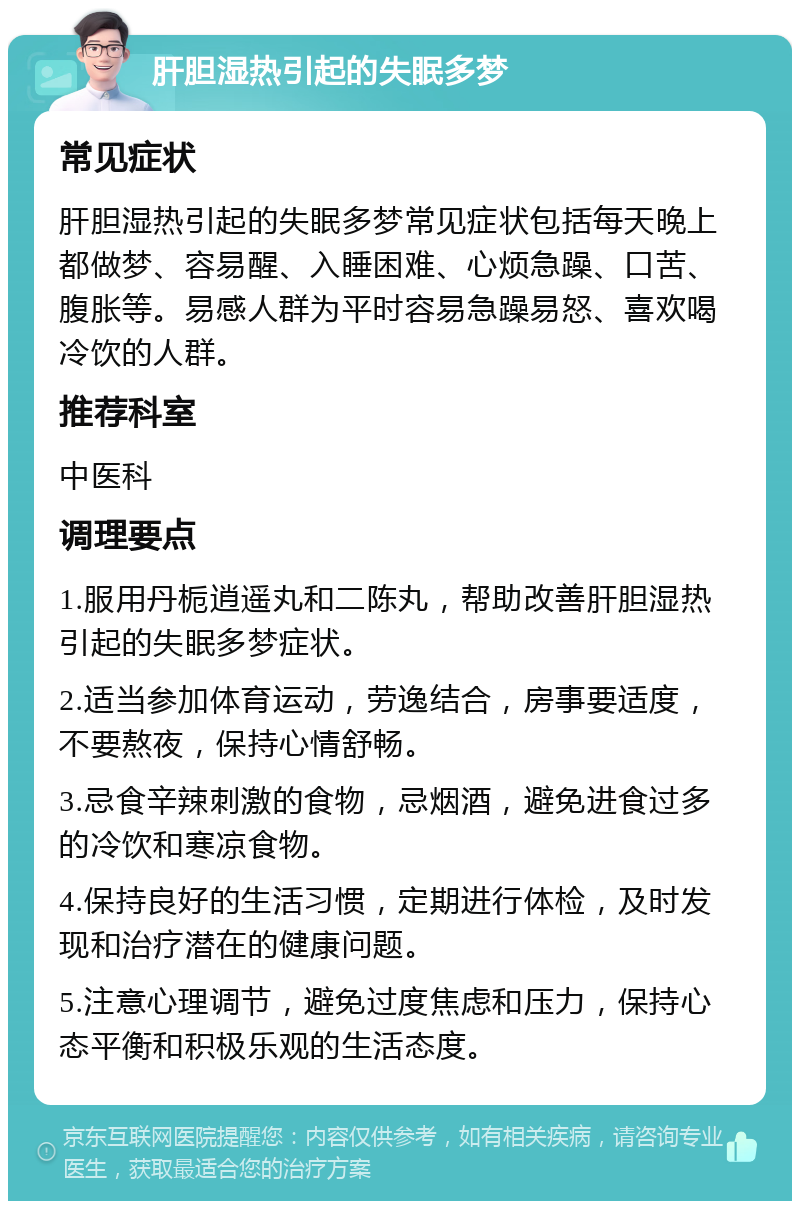 肝胆湿热引起的失眠多梦 常见症状 肝胆湿热引起的失眠多梦常见症状包括每天晚上都做梦、容易醒、入睡困难、心烦急躁、口苦、腹胀等。易感人群为平时容易急躁易怒、喜欢喝冷饮的人群。 推荐科室 中医科 调理要点 1.服用丹栀逍遥丸和二陈丸，帮助改善肝胆湿热引起的失眠多梦症状。 2.适当参加体育运动，劳逸结合，房事要适度，不要熬夜，保持心情舒畅。 3.忌食辛辣刺激的食物，忌烟酒，避免进食过多的冷饮和寒凉食物。 4.保持良好的生活习惯，定期进行体检，及时发现和治疗潜在的健康问题。 5.注意心理调节，避免过度焦虑和压力，保持心态平衡和积极乐观的生活态度。