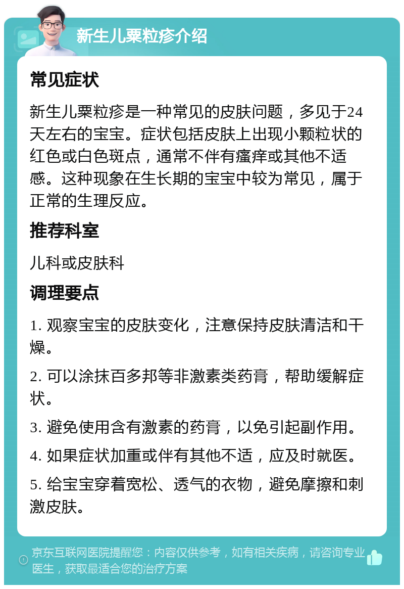 新生儿粟粒疹介绍 常见症状 新生儿粟粒疹是一种常见的皮肤问题，多见于24天左右的宝宝。症状包括皮肤上出现小颗粒状的红色或白色斑点，通常不伴有瘙痒或其他不适感。这种现象在生长期的宝宝中较为常见，属于正常的生理反应。 推荐科室 儿科或皮肤科 调理要点 1. 观察宝宝的皮肤变化，注意保持皮肤清洁和干燥。 2. 可以涂抹百多邦等非激素类药膏，帮助缓解症状。 3. 避免使用含有激素的药膏，以免引起副作用。 4. 如果症状加重或伴有其他不适，应及时就医。 5. 给宝宝穿着宽松、透气的衣物，避免摩擦和刺激皮肤。