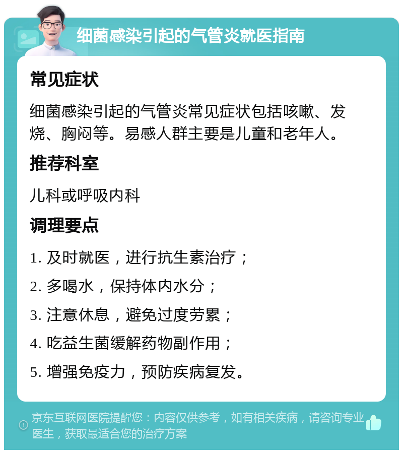 细菌感染引起的气管炎就医指南 常见症状 细菌感染引起的气管炎常见症状包括咳嗽、发烧、胸闷等。易感人群主要是儿童和老年人。 推荐科室 儿科或呼吸内科 调理要点 1. 及时就医，进行抗生素治疗； 2. 多喝水，保持体内水分； 3. 注意休息，避免过度劳累； 4. 吃益生菌缓解药物副作用； 5. 增强免疫力，预防疾病复发。