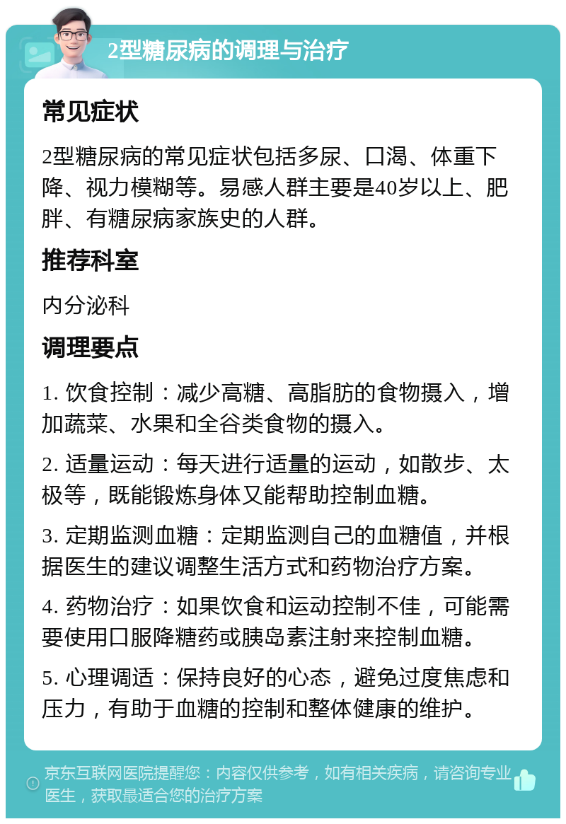 2型糖尿病的调理与治疗 常见症状 2型糖尿病的常见症状包括多尿、口渴、体重下降、视力模糊等。易感人群主要是40岁以上、肥胖、有糖尿病家族史的人群。 推荐科室 内分泌科 调理要点 1. 饮食控制：减少高糖、高脂肪的食物摄入，增加蔬菜、水果和全谷类食物的摄入。 2. 适量运动：每天进行适量的运动，如散步、太极等，既能锻炼身体又能帮助控制血糖。 3. 定期监测血糖：定期监测自己的血糖值，并根据医生的建议调整生活方式和药物治疗方案。 4. 药物治疗：如果饮食和运动控制不佳，可能需要使用口服降糖药或胰岛素注射来控制血糖。 5. 心理调适：保持良好的心态，避免过度焦虑和压力，有助于血糖的控制和整体健康的维护。