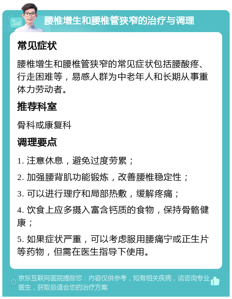 腰椎增生和腰椎管狭窄的治疗与调理 常见症状 腰椎增生和腰椎管狭窄的常见症状包括腰酸疼、行走困难等，易感人群为中老年人和长期从事重体力劳动者。 推荐科室 骨科或康复科 调理要点 1. 注意休息，避免过度劳累； 2. 加强腰背肌功能锻炼，改善腰椎稳定性； 3. 可以进行理疗和局部热敷，缓解疼痛； 4. 饮食上应多摄入富含钙质的食物，保持骨骼健康； 5. 如果症状严重，可以考虑服用腰痛宁或正生片等药物，但需在医生指导下使用。