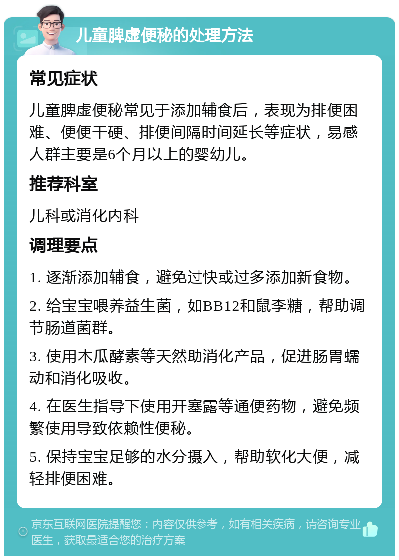 儿童脾虚便秘的处理方法 常见症状 儿童脾虚便秘常见于添加辅食后，表现为排便困难、便便干硬、排便间隔时间延长等症状，易感人群主要是6个月以上的婴幼儿。 推荐科室 儿科或消化内科 调理要点 1. 逐渐添加辅食，避免过快或过多添加新食物。 2. 给宝宝喂养益生菌，如BB12和鼠李糖，帮助调节肠道菌群。 3. 使用木瓜酵素等天然助消化产品，促进肠胃蠕动和消化吸收。 4. 在医生指导下使用开塞露等通便药物，避免频繁使用导致依赖性便秘。 5. 保持宝宝足够的水分摄入，帮助软化大便，减轻排便困难。