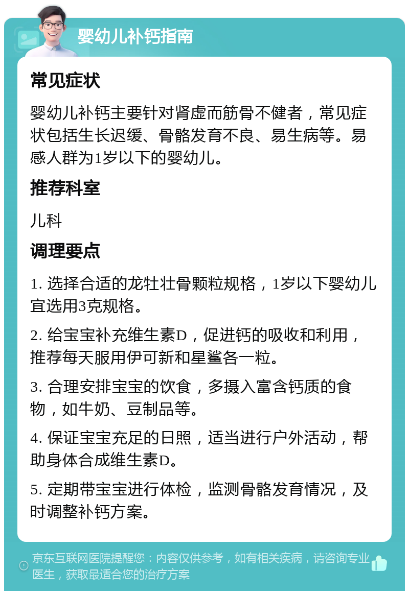 婴幼儿补钙指南 常见症状 婴幼儿补钙主要针对肾虚而筋骨不健者，常见症状包括生长迟缓、骨骼发育不良、易生病等。易感人群为1岁以下的婴幼儿。 推荐科室 儿科 调理要点 1. 选择合适的龙牡壮骨颗粒规格，1岁以下婴幼儿宜选用3克规格。 2. 给宝宝补充维生素D，促进钙的吸收和利用，推荐每天服用伊可新和星鲨各一粒。 3. 合理安排宝宝的饮食，多摄入富含钙质的食物，如牛奶、豆制品等。 4. 保证宝宝充足的日照，适当进行户外活动，帮助身体合成维生素D。 5. 定期带宝宝进行体检，监测骨骼发育情况，及时调整补钙方案。