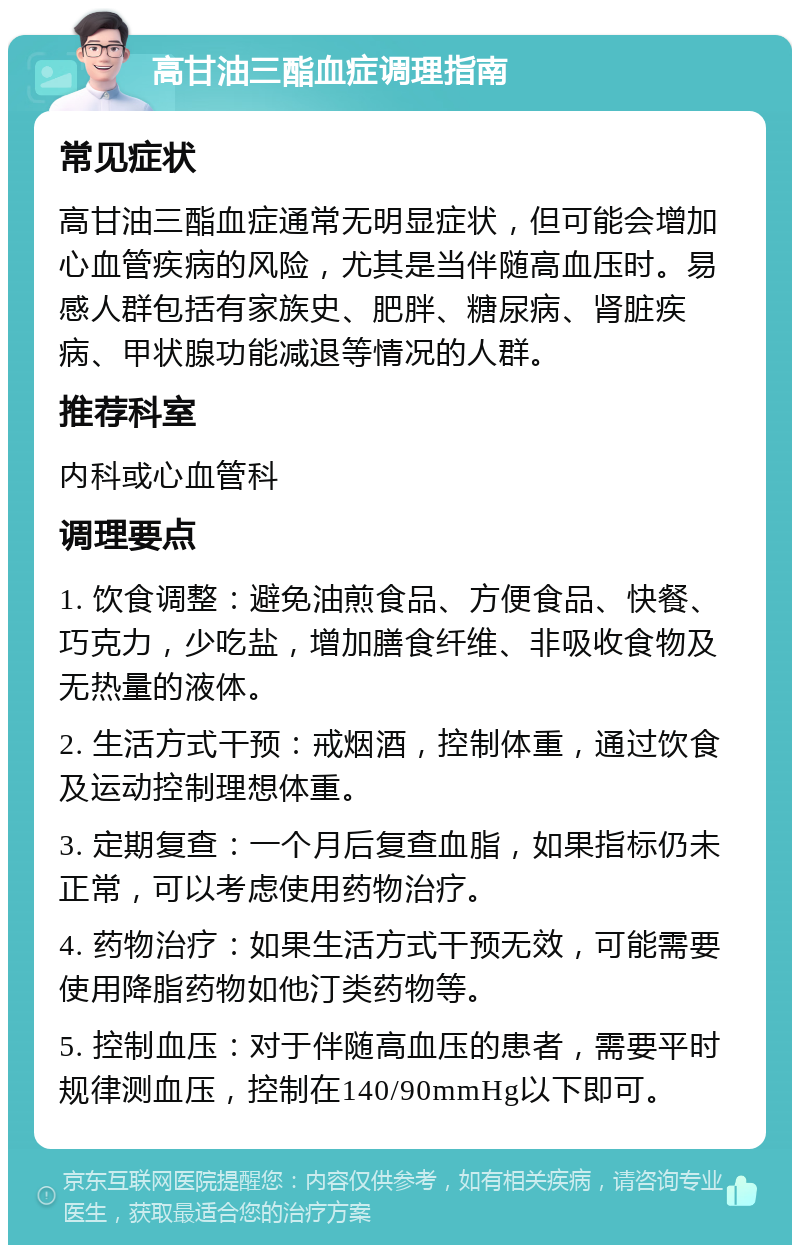 高甘油三酯血症调理指南 常见症状 高甘油三酯血症通常无明显症状，但可能会增加心血管疾病的风险，尤其是当伴随高血压时。易感人群包括有家族史、肥胖、糖尿病、肾脏疾病、甲状腺功能减退等情况的人群。 推荐科室 内科或心血管科 调理要点 1. 饮食调整：避免油煎食品、方便食品、快餐、巧克力，少吃盐，增加膳食纤维、非吸收食物及无热量的液体。 2. 生活方式干预：戒烟酒，控制体重，通过饮食及运动控制理想体重。 3. 定期复查：一个月后复查血脂，如果指标仍未正常，可以考虑使用药物治疗。 4. 药物治疗：如果生活方式干预无效，可能需要使用降脂药物如他汀类药物等。 5. 控制血压：对于伴随高血压的患者，需要平时规律测血压，控制在140/90mmHg以下即可。