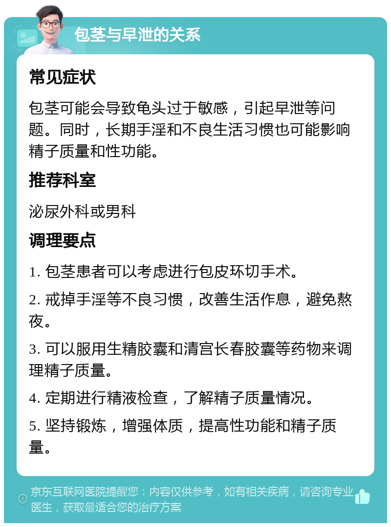 包茎与早泄的关系 常见症状 包茎可能会导致龟头过于敏感，引起早泄等问题。同时，长期手淫和不良生活习惯也可能影响精子质量和性功能。 推荐科室 泌尿外科或男科 调理要点 1. 包茎患者可以考虑进行包皮环切手术。 2. 戒掉手淫等不良习惯，改善生活作息，避免熬夜。 3. 可以服用生精胶囊和清宫长春胶囊等药物来调理精子质量。 4. 定期进行精液检查，了解精子质量情况。 5. 坚持锻炼，增强体质，提高性功能和精子质量。