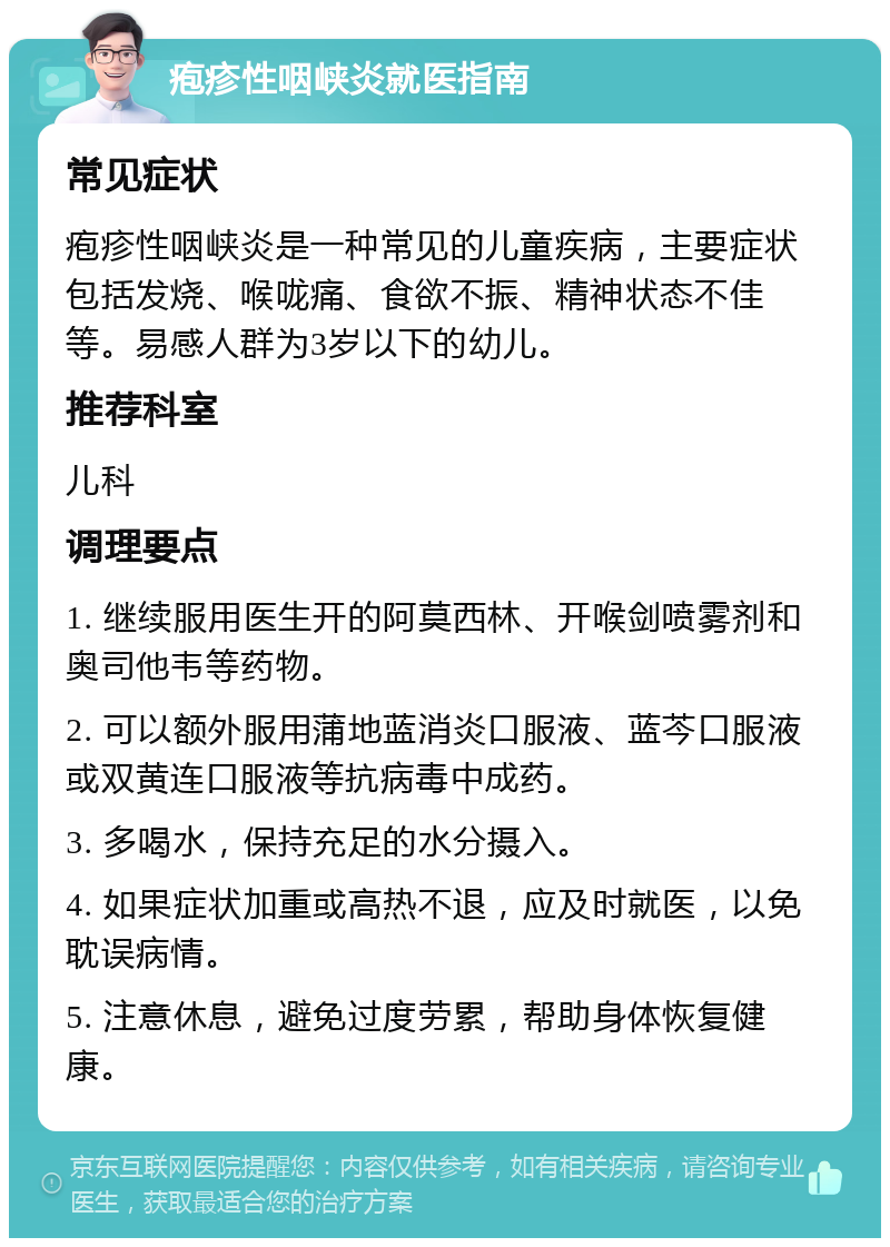 疱疹性咽峡炎就医指南 常见症状 疱疹性咽峡炎是一种常见的儿童疾病，主要症状包括发烧、喉咙痛、食欲不振、精神状态不佳等。易感人群为3岁以下的幼儿。 推荐科室 儿科 调理要点 1. 继续服用医生开的阿莫西林、开喉剑喷雾剂和奥司他韦等药物。 2. 可以额外服用蒲地蓝消炎口服液、蓝芩口服液或双黄连口服液等抗病毒中成药。 3. 多喝水，保持充足的水分摄入。 4. 如果症状加重或高热不退，应及时就医，以免耽误病情。 5. 注意休息，避免过度劳累，帮助身体恢复健康。