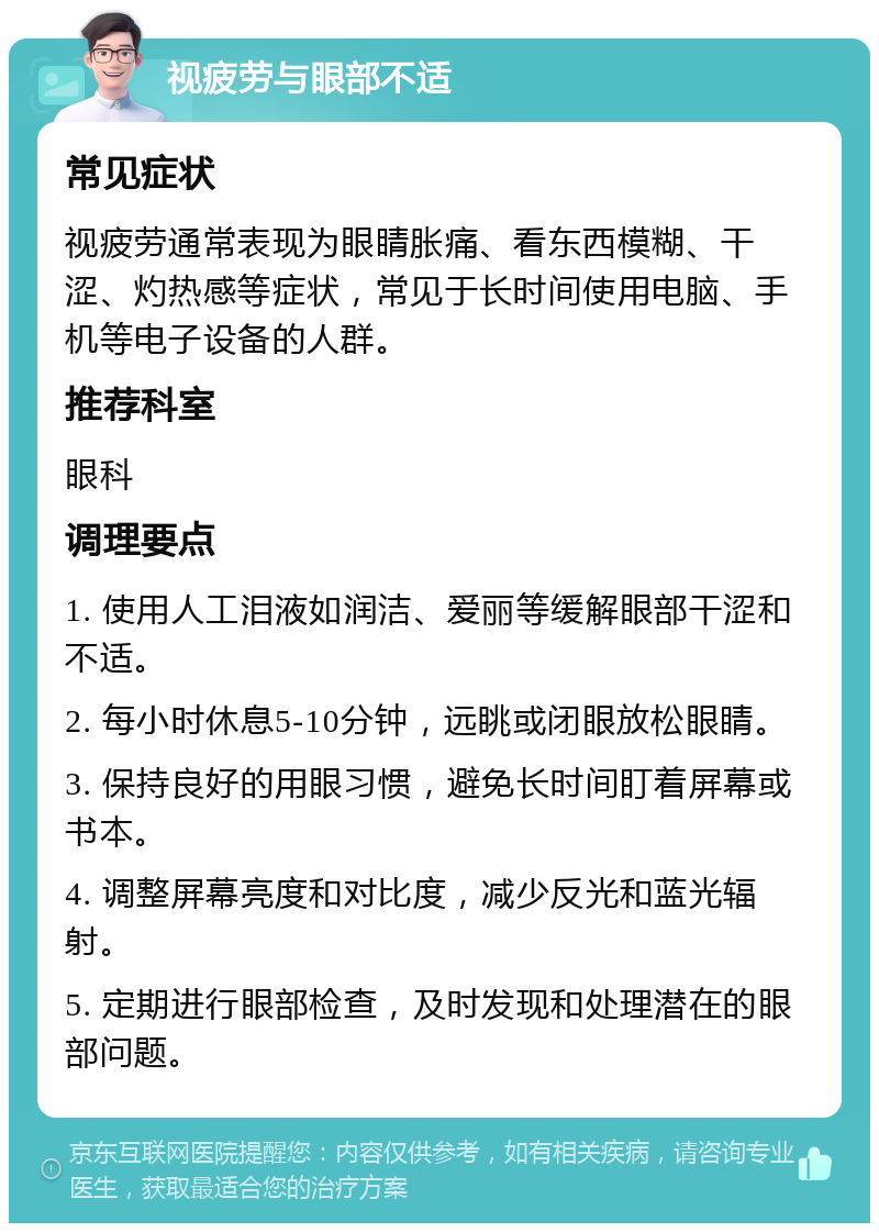 视疲劳与眼部不适 常见症状 视疲劳通常表现为眼睛胀痛、看东西模糊、干涩、灼热感等症状，常见于长时间使用电脑、手机等电子设备的人群。 推荐科室 眼科 调理要点 1. 使用人工泪液如润洁、爱丽等缓解眼部干涩和不适。 2. 每小时休息5-10分钟，远眺或闭眼放松眼睛。 3. 保持良好的用眼习惯，避免长时间盯着屏幕或书本。 4. 调整屏幕亮度和对比度，减少反光和蓝光辐射。 5. 定期进行眼部检查，及时发现和处理潜在的眼部问题。