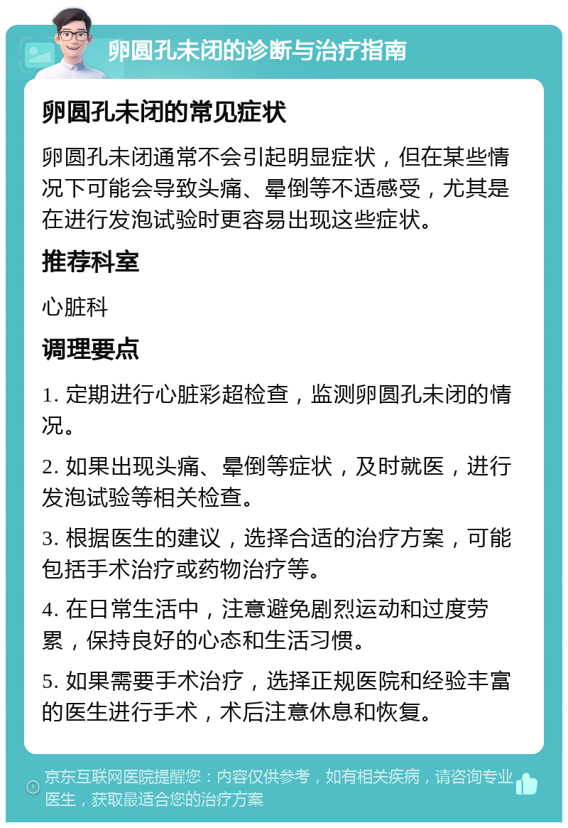 卵圆孔未闭的诊断与治疗指南 卵圆孔未闭的常见症状 卵圆孔未闭通常不会引起明显症状，但在某些情况下可能会导致头痛、晕倒等不适感受，尤其是在进行发泡试验时更容易出现这些症状。 推荐科室 心脏科 调理要点 1. 定期进行心脏彩超检查，监测卵圆孔未闭的情况。 2. 如果出现头痛、晕倒等症状，及时就医，进行发泡试验等相关检查。 3. 根据医生的建议，选择合适的治疗方案，可能包括手术治疗或药物治疗等。 4. 在日常生活中，注意避免剧烈运动和过度劳累，保持良好的心态和生活习惯。 5. 如果需要手术治疗，选择正规医院和经验丰富的医生进行手术，术后注意休息和恢复。