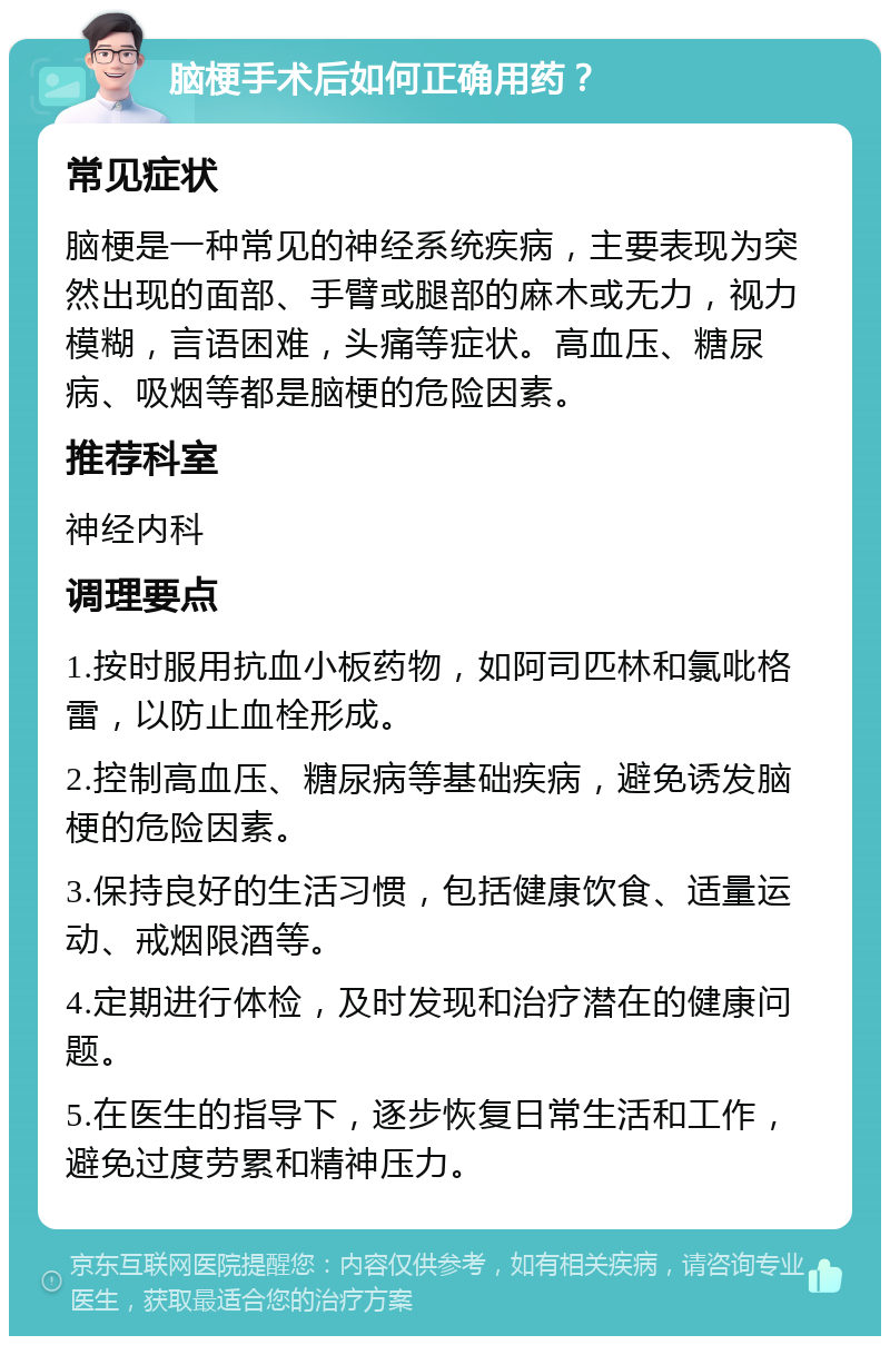 脑梗手术后如何正确用药？ 常见症状 脑梗是一种常见的神经系统疾病，主要表现为突然出现的面部、手臂或腿部的麻木或无力，视力模糊，言语困难，头痛等症状。高血压、糖尿病、吸烟等都是脑梗的危险因素。 推荐科室 神经内科 调理要点 1.按时服用抗血小板药物，如阿司匹林和氯吡格雷，以防止血栓形成。 2.控制高血压、糖尿病等基础疾病，避免诱发脑梗的危险因素。 3.保持良好的生活习惯，包括健康饮食、适量运动、戒烟限酒等。 4.定期进行体检，及时发现和治疗潜在的健康问题。 5.在医生的指导下，逐步恢复日常生活和工作，避免过度劳累和精神压力。