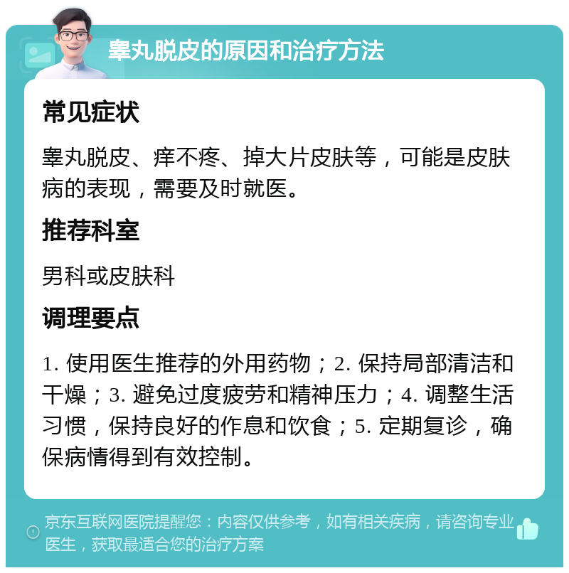 睾丸脱皮的原因和治疗方法 常见症状 睾丸脱皮、痒不疼、掉大片皮肤等，可能是皮肤病的表现，需要及时就医。 推荐科室 男科或皮肤科 调理要点 1. 使用医生推荐的外用药物；2. 保持局部清洁和干燥；3. 避免过度疲劳和精神压力；4. 调整生活习惯，保持良好的作息和饮食；5. 定期复诊，确保病情得到有效控制。