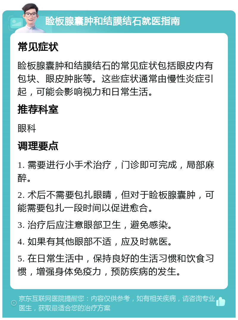 睑板腺囊肿和结膜结石就医指南 常见症状 睑板腺囊肿和结膜结石的常见症状包括眼皮内有包块、眼皮肿胀等。这些症状通常由慢性炎症引起，可能会影响视力和日常生活。 推荐科室 眼科 调理要点 1. 需要进行小手术治疗，门诊即可完成，局部麻醉。 2. 术后不需要包扎眼睛，但对于睑板腺囊肿，可能需要包扎一段时间以促进愈合。 3. 治疗后应注意眼部卫生，避免感染。 4. 如果有其他眼部不适，应及时就医。 5. 在日常生活中，保持良好的生活习惯和饮食习惯，增强身体免疫力，预防疾病的发生。