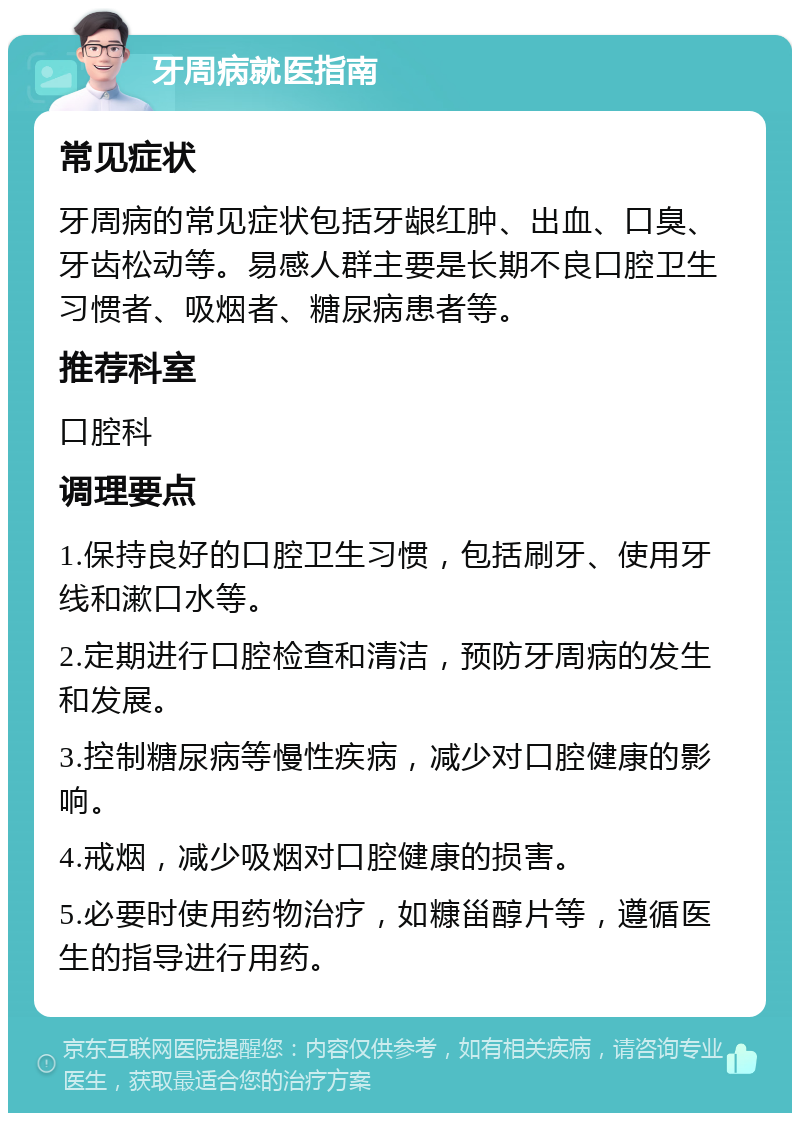 牙周病就医指南 常见症状 牙周病的常见症状包括牙龈红肿、出血、口臭、牙齿松动等。易感人群主要是长期不良口腔卫生习惯者、吸烟者、糖尿病患者等。 推荐科室 口腔科 调理要点 1.保持良好的口腔卫生习惯，包括刷牙、使用牙线和漱口水等。 2.定期进行口腔检查和清洁，预防牙周病的发生和发展。 3.控制糖尿病等慢性疾病，减少对口腔健康的影响。 4.戒烟，减少吸烟对口腔健康的损害。 5.必要时使用药物治疗，如糠甾醇片等，遵循医生的指导进行用药。