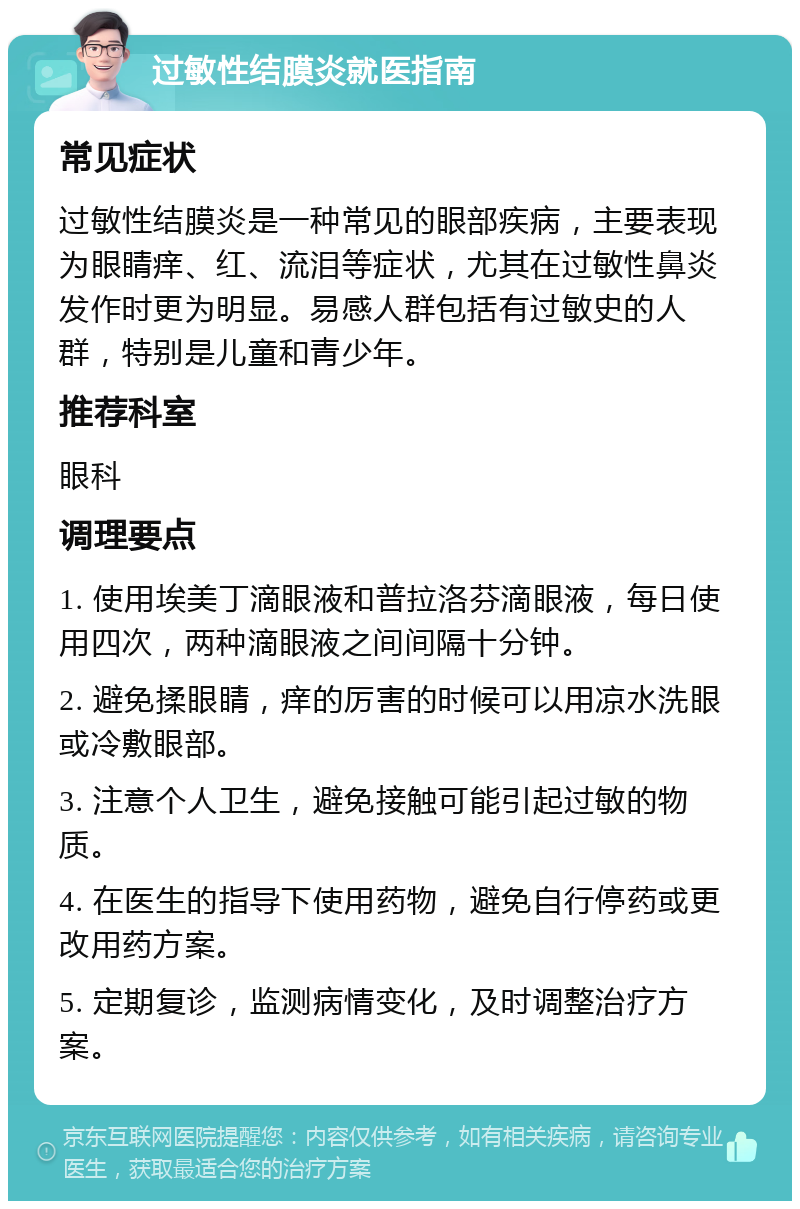 过敏性结膜炎就医指南 常见症状 过敏性结膜炎是一种常见的眼部疾病，主要表现为眼睛痒、红、流泪等症状，尤其在过敏性鼻炎发作时更为明显。易感人群包括有过敏史的人群，特别是儿童和青少年。 推荐科室 眼科 调理要点 1. 使用埃美丁滴眼液和普拉洛芬滴眼液，每日使用四次，两种滴眼液之间间隔十分钟。 2. 避免揉眼睛，痒的厉害的时候可以用凉水洗眼或冷敷眼部。 3. 注意个人卫生，避免接触可能引起过敏的物质。 4. 在医生的指导下使用药物，避免自行停药或更改用药方案。 5. 定期复诊，监测病情变化，及时调整治疗方案。